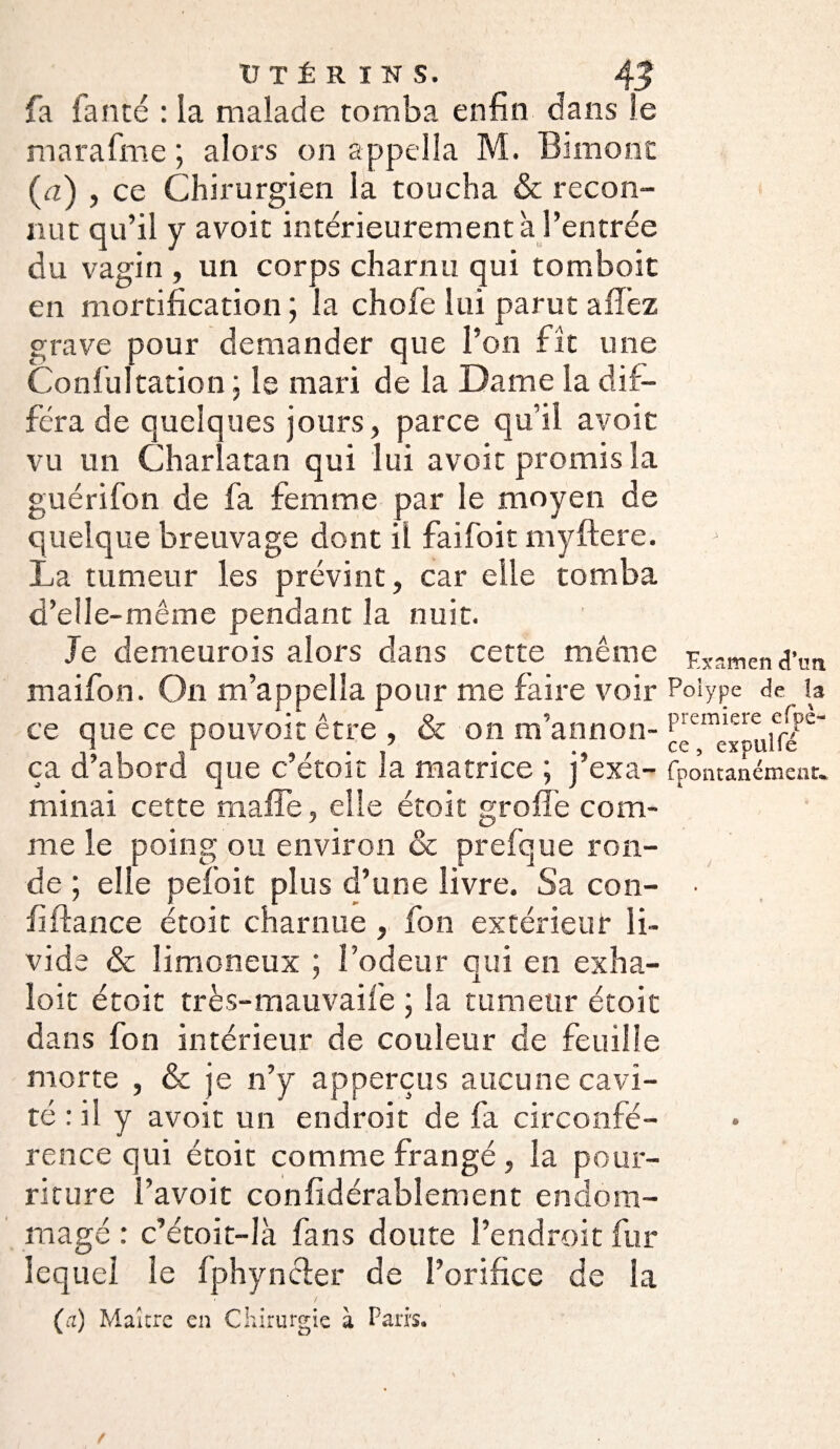 fia fan té : la malade tomba enfin dans le marafme ; alors on appeîla M. Binions: (a) , ce Chirurgien la toucha & recon¬ nut qu’il y avoit intérieurement à l’entrée du vagin , un corps charnu qui tomboit en mortification ; la chofe lui parut allez grave pour demander que l’on fit une Confultation : le mari de la Dame la dif¬ féra de quelques jours, parce qu’il avoit vu un Charlatan qui lui avoit promis la guérifon de fa femme par le moyen de quelque breuvage dont il faifoit myftere. La tumeur les prévint, car elle tomba d’elle-même pendant la nuit. Je demeurois alors dans cette même Examen d’un maifon. On m’appella pour me faire voir Polype de la ce que ce pouvoir être , & on m’annon- PremierÇ e(Pe' ça d abord que c etoit la matrice ; j exa- fpontanémenu minai cette rnaffe, elle étoit greffe com¬ me le poing ou environ & prefque ron¬ de ; elle pefoit plus d’une livre. Sa con- • fi fiance étoit charnue , fon extérieur li¬ vide & limoneux ; l’odeur qui en exha- loit étoit très-mauvaife ; la tumeur étoit dans fon intérieur de couleur de feuille morte , & je n’y apperçus aucune cavi¬ té : il y avoit un endroit de fa circonfé¬ rence qui étoit comme frangé, la pour¬ riture l’avoit confidérablement endom¬ magé : c’étoit-là fans doute l’endroit fur lequel le fphyncter de l’orifice de la (a) Maître en Chirurgie à Paris.