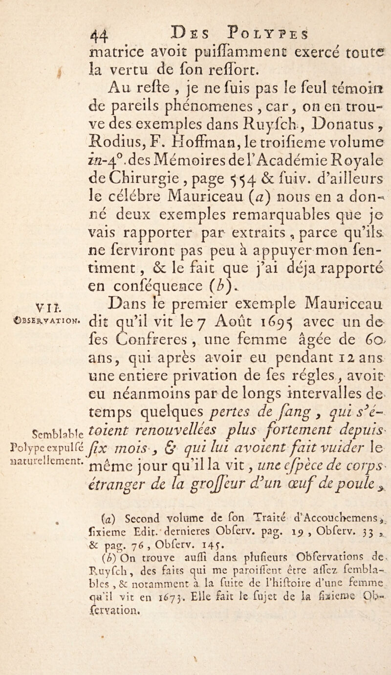 matrice avoir puifTaniment exercé toute la vertu de fon refiort. Au refie , je ne fuis pas îe feul témoin de pareils phénomènes , car, on en trou¬ ve des exemples dans Ruyfch, Donatus, Rodius, F. Hoffman, le troifîeme volume in-f. des Mémoires de l’Académie Royale de Chirurgie , page ^54 & fuiv. d'ailleurs le célébré Mauriceau (a) nous en a don¬ né deux exemples remarquables que je vais rapporter par extraits , parce qu’ils ne ferviront pas peu à appuyer mon fen- timent, & le fait que j’ai déjà rapporté en conféquence (b)^ y jj. Dans le premier exemple Mauriceau observation, dit qu’il vit le 7 Août 169*5 avec un de fes Confrères, une femme âgée de Co¬ lins , qui après avoir eu pendant 12 ans une entière privation de fes régies, avoir eu néanmoins par de longs intervalles de- temps quelques pertes de fang, qui s’é- SembbWe toient renouvelles plus fortement depuis- Poîypc expulfc fix mois } & qui lui avaient fait vuider le naturellement. m£me jour nU’il la vit, une efpèce de corps- étranger de la grojfeur d’un œuf de poule > (a) Second volume de fon Traite d’Accoucbemens îixieme Edit- dernieres Obferv. pag. , Obferv. 33 3 &: pag. 76 , Obferv. 14J. (b) On trouve aufîi dans, plufîeurs Obfervations de- Tuyfcli, des faits qui me paroi (lent être allez fembîa-, bîes,§c notamment à la fuite de. l’hiftoire d’une femme qu’il vit en 1673. Elle fait le fujet de la fixieme Gb*.. femüon.