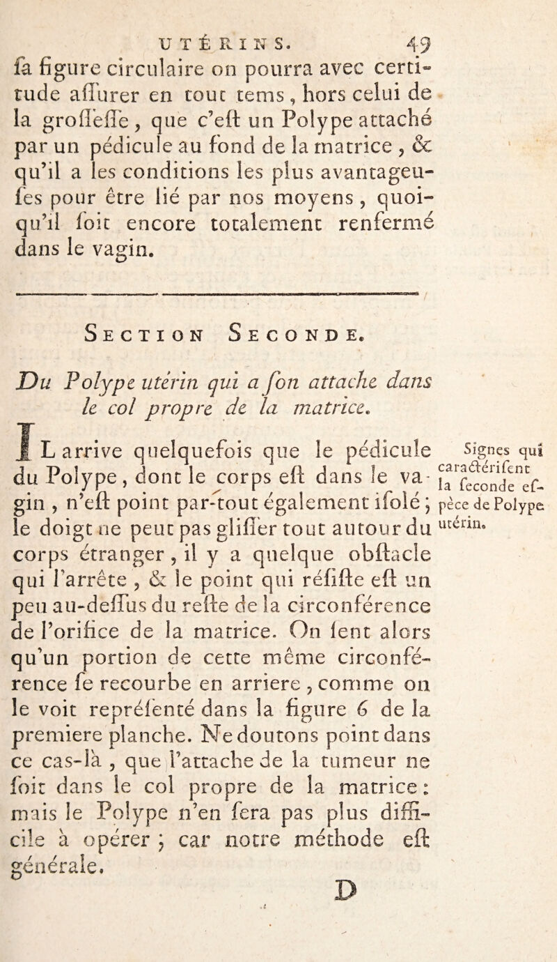 fa figure circulaire on pourra avec certi¬ tude afiurer en tout te ms, hors celui de la groflefte , que c’eft un Polype attaché par un pédicule au fond de la matrice , & qu’il a les conditions les plus avantageu- fes pour être lié par nos moyens , quoi¬ qu’il loit encore totalement renfermé dans le vagin. Section Seconde. Du Polype utérin qui a fon attache dans le col propre de la matrice. Il arrive quelquefois que le pédicule Signes qui du Polype, donc le corps eft dans le va- h'reœnde^^ gin , n’efl point par-tout également ifoié ) pèce de Polype le doigt ne peut pas giifier tout autour du utenn° corps étranger, il y a quelque obftacle qui l'arrête , & le point qui réfifte eft un peu au-defliis du refte de la circonférence de l’orifice de la matrice. On lent alors qu’un portion de cette même circonfé¬ rence fe recourbe en arriéré , comme on le voit repréfenté dans la figure 6 de la première planche. Ne doutons point dans ce cas-là , que l’attache de la tumeur ne foit dans le col propre de la matrice ; mais le Polype n’en fera pas plus diffi¬ cile à opérer ; car notre méthode eft générale. D