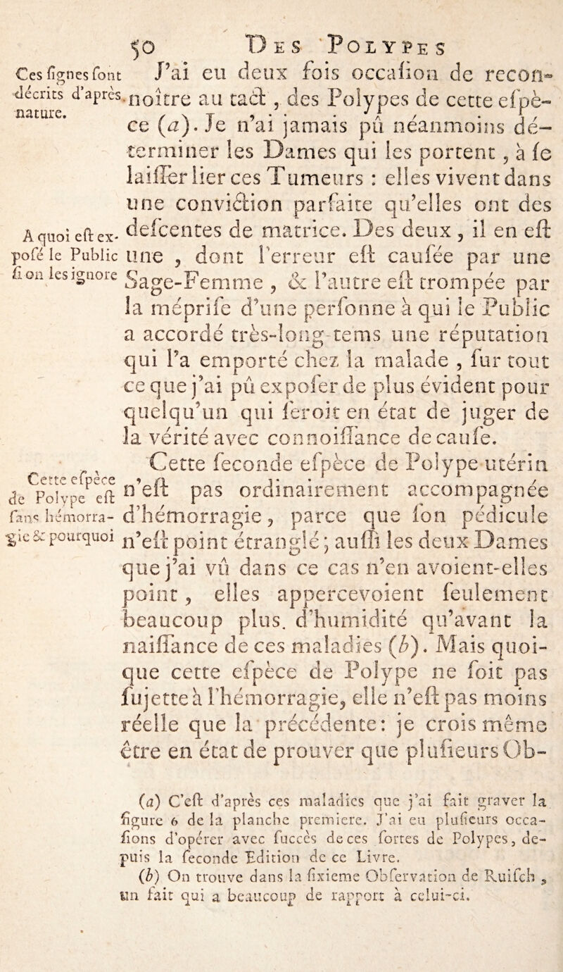 y 50 Des Polypes Ces %nesfont J’ai eu deux fois occaüon de recoti- ■décnts d’après.noîcre au taèt, des Polypes de cette efpè- nature. r \ J 1 ■ • J i • ce {a). Je n ai jamais pu neanmoins dé¬ terminer les Dames qui les portent, à le lailîèr lier ces Tumetirs : elles vivent dans une conviéfcion parfaite qu’elles ont des A quoi eftex- defeentes de matrice. Des deux, il en eft pofé le Public une , dont 1 erreur eft caufée par une Aon les ignore Sage-Femme , & l’autre eft trompée par 3a méprife d’une perfonrie à qui le Public a accordé très-long-tems une réputation qui l’a emporté chez la malade , fur tout ce que j’ai pu expofer de plus évident pour quelqu’un qui fer oit en état de juger de la vérité avec connoifîance de eau le. Cette fécondé efpèce de Polype utérin Cette efpece ? n j- • 1 _ / de Polype eft 11 elt Pas ordinairement accompagnée fans hémorra-d’hémorragie, parce que ion pédicule •giescpourquoi n’e{^ point étranglé ; aufli les deux Dames que j’ai vu dans ce cas n’en avoient-elles point, elles appercevoient feulement beaucoup plus, d’humidité qu’avant la naiflance cle ces maladies (b). Mais quoi¬ que cette efpèce de Polype ne foit pas fujette à l’hémorragie, elle n’eft pas moins réelle que la précédente: je crois même être en état de prouver que plufieursOb- (a) C’eft d’après ces maladies que j’ai fait graver la ligure 6 de la planche première. J'ai eu plusieurs occa- fions d’opérer avec fuccès de ces fortes de Polypes, de¬ puis la fécondé Edition de ce Livre. (b) On trouve dans la fixisme Observation de Ruifch , 1111 fait qui a beaucoup de rapport à celui-ci.