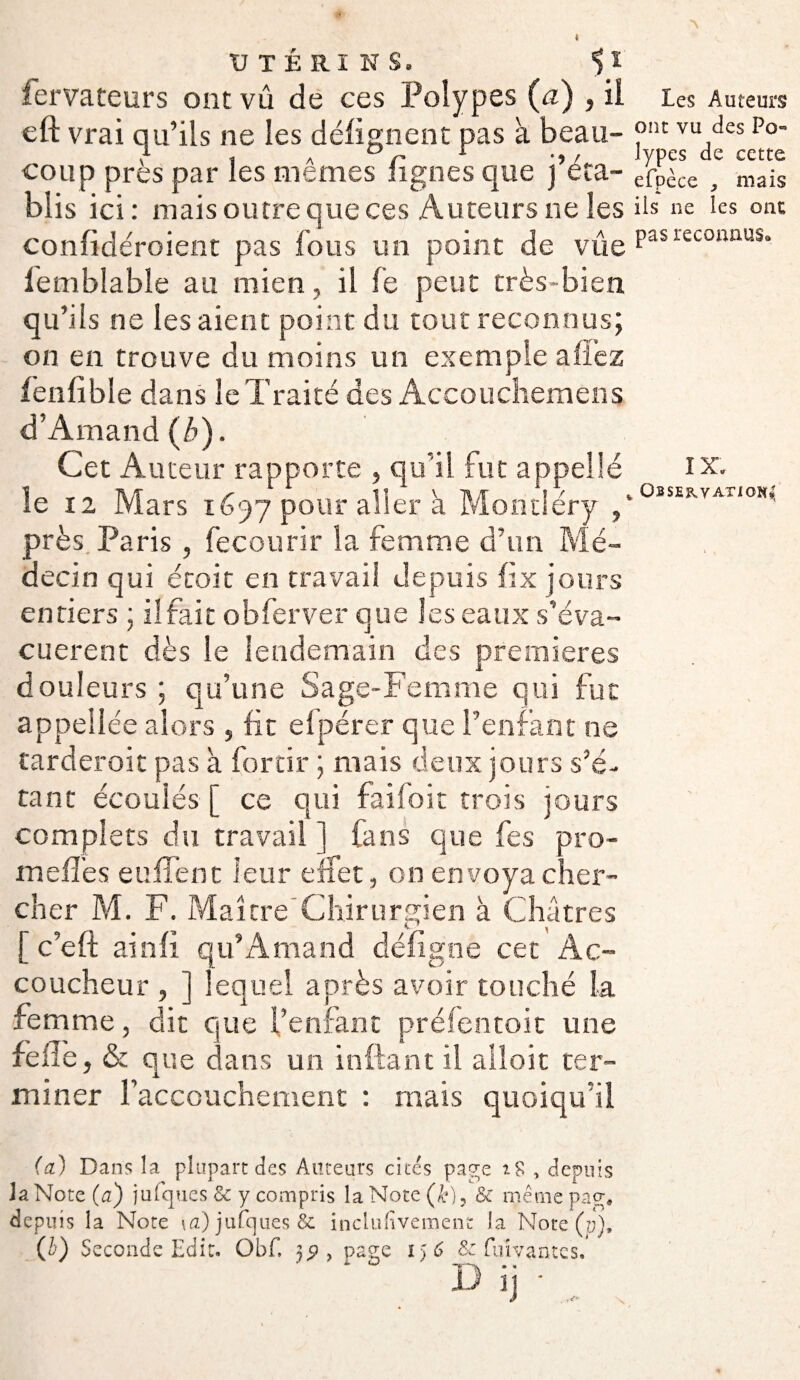 { UTÉRINS. *) I fervateurs ont vû de ces Polypes (a) , il cft vrai qu’ils ne les délignent pas k beau¬ coup près par les mêmes lignes que j’éta¬ blis ici : mais outre que ces Auteurs ne les confidéroient pas fous un point de vûe iemblable au mien, il fe peut très-bien qu’ils ne les aient point du tout reconnus; on en trouve du moins un exemple allez fenfible dans le Traité des Accouchemens d’Amand (b). Cet Auteur rapporte , qu’il fut appellé le 12 Mars 1697 pour aller k Montiéry , près Paris , fecourir la femme d’un Mé¬ decin qui étoit en travail depuis lix jours entiers ; ilfait obferver que les eaux s’éva- cuerent dès le lendemain des premières douleurs ; qu’une Sage-Femme qui fut appellée alors 5 fit efpérer que l’enfant ne tarderoit pas k forcir ; mais deux jours s’é¬ tant écoulés [ ce qui faifoit trois jours complets du travail 1 fans que fes pro- m elfes eu fient leur effet, on envoya cher¬ cher M. F. Maître Chirurgien k Châtres * 1 [ c’eft ainfi qu’Arnaud déligne cet Ac¬ coucheur , ] lequel après avoir touché la femme, dit que l’enfant préfentoit une relie, & que dans un in liant il alloit ter¬ miner l’accouchement : mais quoiqu’il (cl) Dans la plupart des Auteurs cités page , depuis Ja Note (a) jufques & y compris la Note (&), & même psg» depuis la Note \a) jufques & inclufivemenc la Note (y), (h) Seconde Edit. Obf. 19 , page 156 & fuivantcs. A D T\ •• jj ij ■, . Les Auteurs ont vu des Po¬ lypes de cette efpèce niais ils ne les ont pas reconnus. IX. Observation*'