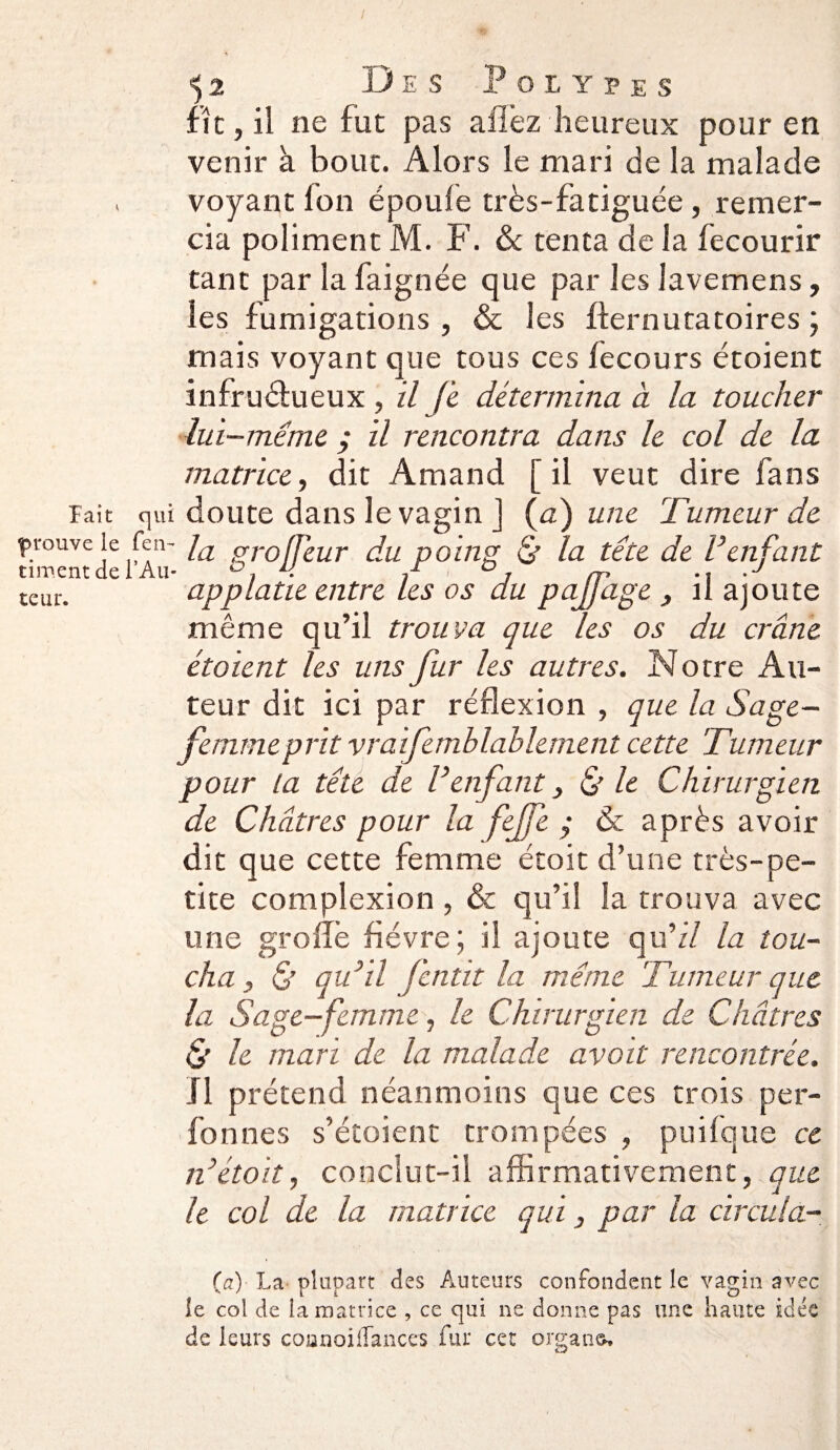 lait qui prouve le fen- ciment de l’Au¬ teur. \2 Des Polypes fît, il ne fut pas allez heureux pour en venir à bouc. Alors le mari de la malade voyant Ion époule très-fatiguée, remer¬ cia poliment M. F. & tenta de la fecourir tant par la faignée que par les lavemens, les fumigations , & les ffernutatoires ; mais voyant que tous ces fecours étoient infructueux , il Je détermina à la toucher lui -mime ; il rencontra dans le col de la matrice, dit Amand [ il veut dire fans doute dans le vagin J (a) une Tumeur de la groffeur du poing & la tête de l’enfant applatie entre les os du pajfage , il ajoute même qu’il trouva que les os du crâne étoient les uns fur les autres. Notre Au¬ teur dit ici par réflexion , que la Sage- femme prit vraifanblablement cette Tumeur pour la tête de l’enfant, & le Chirurgien de Châtres pour la fejfe ; 6c après avoir dit que cette femme étoit d’une très-pe¬ tite complexion , & qu’il la trouva avec une groflè fièvre ; il ajoute qu’il la tou¬ cha , & qu’il fentit la même Tumeur que la Sage-femme, le Chirurgien de Châtres & le mari de la malade avait rencontrée. Il prétend néanmoins que ces trois per- fonnes s’étoient trompées , puifque ce n’étoit, conclut-il affirmativement, que le col de la matrice qui, par la circula- (a) La plupart des Auteurs confondent le vagin avec le col de la matrice , ce qui ne donne pas une hante idée de leurs coanoilTances fur cet organe-.