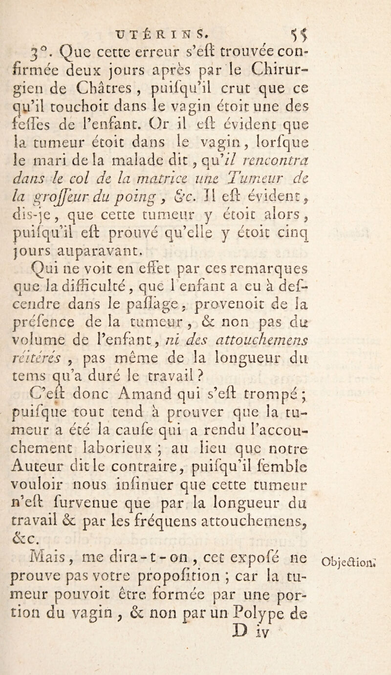 3°. Que cette erreur s’eft trouvée con¬ firmée deux jours après par le Chirur¬ gien de Châtres , pui(qu’il crut que ce qu ’il touchoit dans le vagin étoit une des fie {fie s de l’enfant. Or il eft évident que la tumeur étoit dans le vagin, lorfque le mari de la malade dit, qu 'il rencontra dans le col de la matrice une Tumeur de la grojjeur du poing, &c. Il eft évident , dis-je, que cette tumeur y étoit alors, puifqu’il eft prouvé qu’elle y étoit cinq jours auparavant. Qui ne voit en effet par ces remarques que la difficulté, que 1 enfant a eu à def- cendre dans le paflàge. provenoit de la préfence de la tumeur , & non pas du volume de l’enfant, ni des attouehemens réitérés , pas même de la longueur du. tenus qu’a duré le travail ? C’eft donc Amand qui s’eft trompé; pui (que tout tend à prouver que la tu¬ meur a été la caufe qui a rendu l’accou¬ chement laborieux ; au lieu que notre Auteur dit le contraire, puifqu'il fembîe vouloir nous infirmer que cette tumeur n’eft furvenue que par la longueur du travail & par les fréquens attouehemens, &c. Mais , me dira-1-on , cet expofé ne prouve pas votre propofition ; car la tu¬ meur pouvoit être formée par une por¬ tion du vagin , & non par un Polype de D iv Objection*