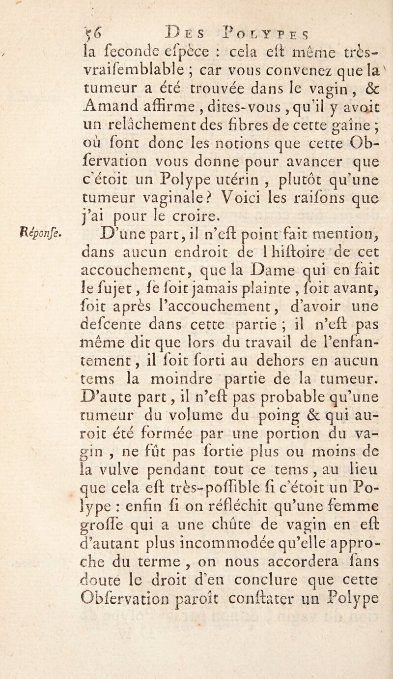 Héponfe• la feconcle efpèce : cela eii: même très- vraifemblable ; car vous convenez que la tumeur a été trouvée dans le vagin , & Amand affirme , dites-vous , qu’il y avoir un relâchement des fibres de cette gaine ; où font donc les notions que cette Ob- fervation vous donne pour avancer que c'étoit un Polype utérin , plutôt qu’une tumeur vaginale ? Voici les raifons que j’ai pour le croire. D’une part, il n’eft point fait mention, dans aucun endroit ae l hiftoire de cet accouchement, que la Dame qui en fait le fujet, le loit jamais plainte , foit avant, foit après l’accouchement, d’avoir une defcente dans cette partie ; il n’eft pas même dit que lors du travail de l’enfan¬ tement , il loit forti au dehors en aucun tems la moindre partie de la tumeur. D’aute part, il n’eft pas probable qu’une tumeur du volume du poing & qui au- roit été formée par une portion du va¬ gin , ne fut pas lortie plus ou moins de la vulve pendant tout ce tems, au lieu que cela eft très-poffible fi c’étoit un Po¬ lype : enfin fi on réfléchit qu’une femme greffe qui a une chûte de vagin en eft d’autant plus incommodée qu’elle appro¬ che du terme , on nous accordera fans doute le droit d'en conclure que cette Obfervation paroît conftater un Polype