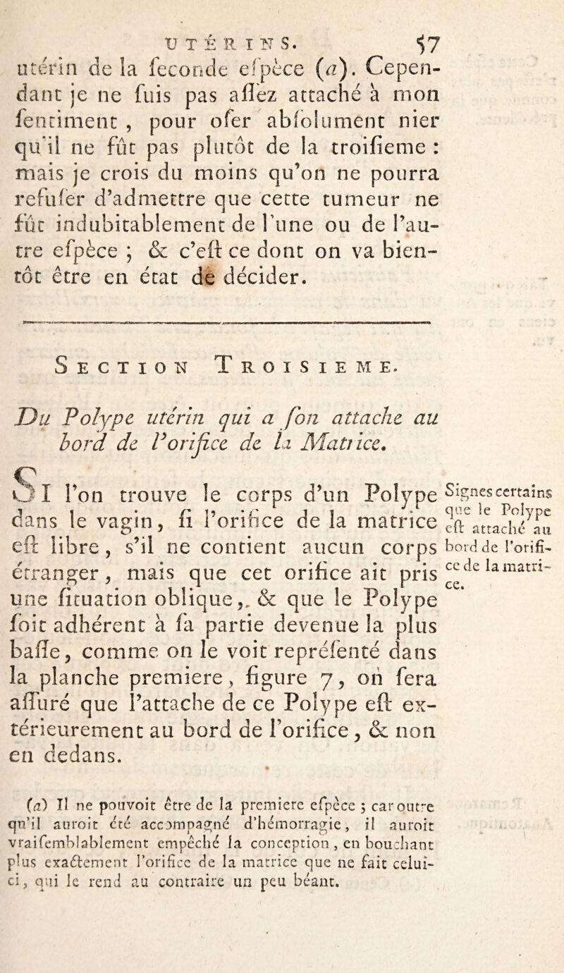 utérin de la fécondé efpèce (a). Cepen¬ dant je ne fuis pas allez attaché à mon fentiment , pour ofer absolument nier qu’il ne fût pas plutôt de la troifieme : mais je crois du moins qu’on ne pourra refufer d’admettre que cette tumeur ne fut indubitablement de l’une ou de l’au¬ tre efpèce ; & c’eft ce dont on va bien¬ tôt être en état de décider. Section Troisième. Du Polype utérin qui a Jon attache au bord de P orifice de la Matrice. cv OI l’on trouve le corps d’un Polype dans le vagin, fi Porihce de la matrice efc libre, s’il ne contient aucun corps étranger, mais que cet orifice ait pris une fîtuation oblique,. & que le Polype foit adhérent à fa partie devenue la plus baffe, comme on le voit repréfenté dans la planche première, figure 7, on fera affuré que l’attache de ce Polype efl ex¬ térieurement au bord de l’orifice, & non en dedans. (a) Tî ne pouvoit être de la première efpèce ; car outre qu’il auroit cté accompagné d’hémorragie, iî auroit vraifemblablement empêché la conception , en bouchant plus exactement l'orifice de la matrice que ne fait celui- ci, qui le rend au contraire un peu béant. Signes certains que le Polype c(t attaché au bord de l’orifi¬ ce de la matri¬ ce.