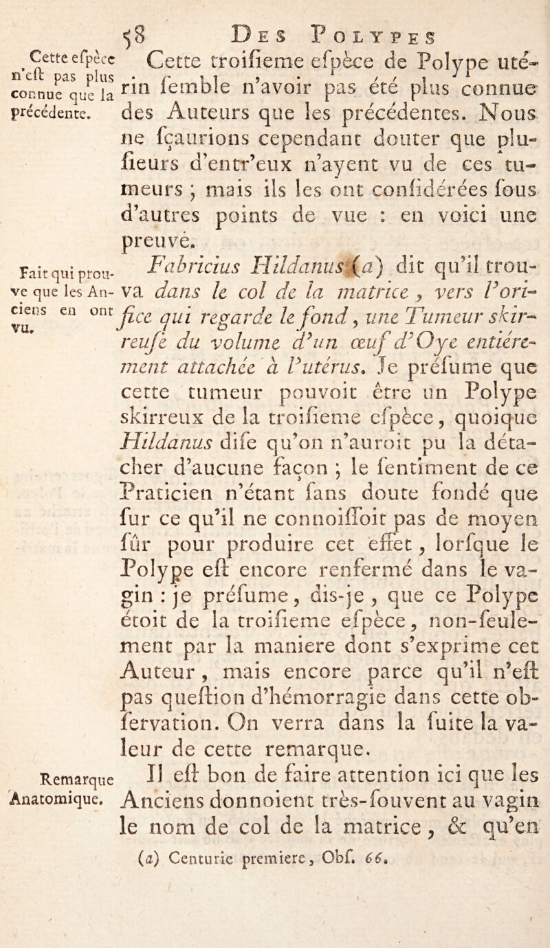 Cette efpècc rfeft pas plus connue que la précédente. Fait qui prou¬ ve que les An¬ ciens en ont vu. Remarque Anatomique, ■)8 Des Polypes Cette troifieme efpèce de Polype uté¬ rin femble n’avoir pas été plus comme des Auteurs que les précédentes. Nous ne fçaurions cependant douter que plu» fieurs d’entr’eux n’ayent vu de ces tu¬ meurs \ mais ils les ont confédérées fous d’autres points de vue : en voici une preuvè. Fabricius H ildami s (a) dit qu’il trou¬ va dans le col de la matrice , vers Vori¬ fice qui regarde le fond, une Tumeur skir- reufe du volume d’un œuf d'Oye entière¬ ment attachée à Vutérus. Je préfume que cette tumeur pouvoir être un Polype skirreux de la troifieme efpèce, quoique Hildanus dife qu’on n’auroit pu la déta¬ cher d’aucune façon ; le fentiment de ce Praticien n’étant fans doute fondé que fur ce qu’il ne connoiffoit pas de moyen fur pour produire cet effet, lorfque le Polype eft encore renfermé dans le va¬ gin : je pré fume, dis-je , que ce Polype étoit de la troifieme efpèce, non-feule¬ ment par la maniéré dont s’exprime cet Auteur , mais encore parce qu’il n’eft pas queftion d’hémorragie dans cette ob- fervation. On verra dans la fuite la va¬ leur de cette remarque. IJ eft bon de faire attention ici que les Anciens donnoient très-fou vent au vagin le nom de col de la matrice , & qu’en (a) Centurie première 3 Obi, 66,