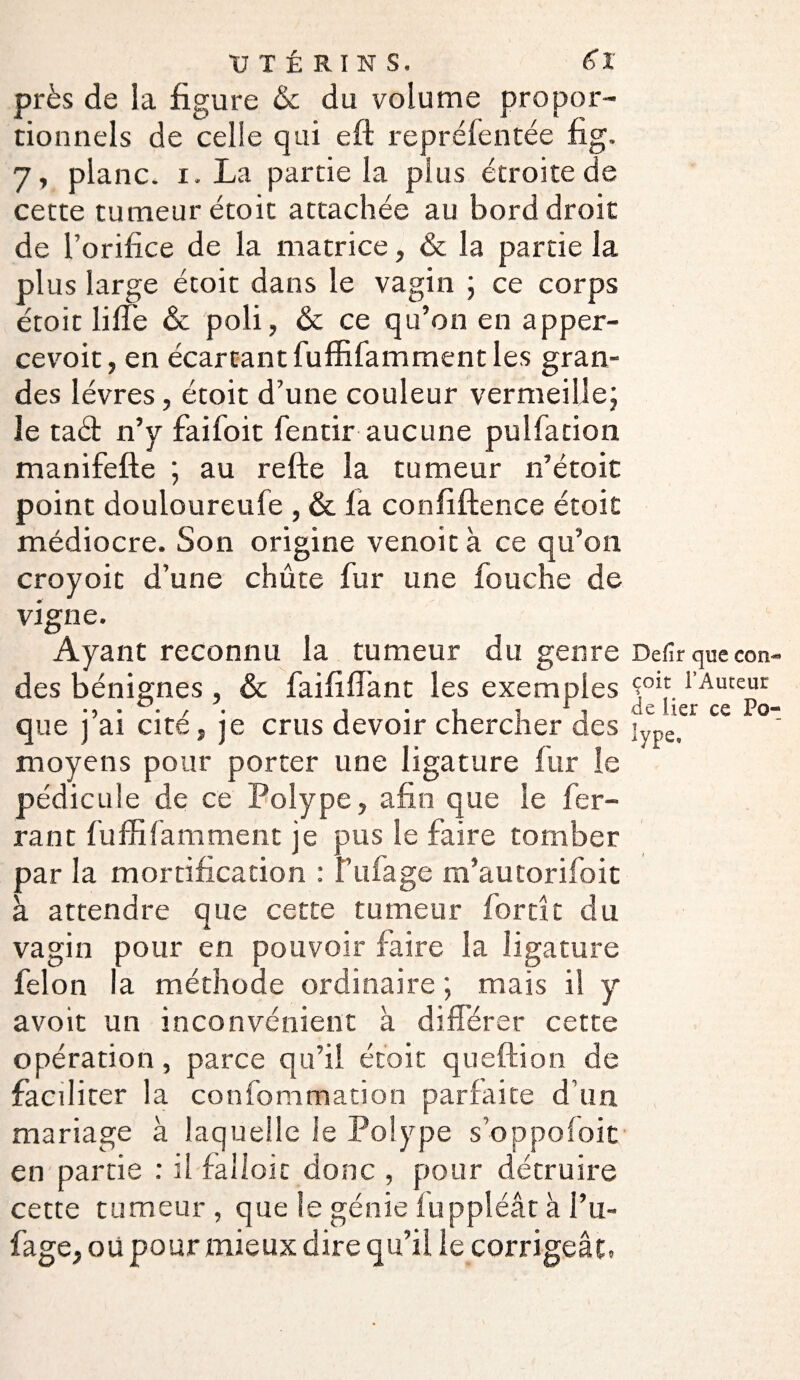 près de la figure &c du volume propor¬ tionnels de celle qui eft repréfentée fig, 7, plane. 1. La partie la plus étroite de cette tumeur étoit attachée au bord droit de l’orifice de la matrice, & la partie la plus large étoit dans le vagin ; ce corps étoit lifte & poli, & ce qu’on en apper- cevoit, en écartant fuffifamment les gran¬ des lèvres, étoit d’une couleur vermeille; le taét n’y faifoit fentir aucune pulfation manifefte ; au refte la tumeur n’étoit point douloureufe , & fa confidence étoit médiocre. Son origine venoit à ce qu’on croyoit d’une chûte fur une fouche de vigne. Ayant reconnu la tumeur du genre Defir que con des bénignes , & faififiant les exemples Ç0îf.l Auceur • 5 • • / • j • 1 -s 1 i •de lier ce Pô* que j ai cite, je crus devoir chercner des ]ype# moyens pour porter une ligature fur le pédicule de ce Polype, afin que le fer¬ rant fuffifamment je pus le faire tomber par la mortification : Vufage m’autorifoit à attendre que cette tumeur fortk du vagin pour en pouvoir faire la ligature félon la méthode ordinaire ; mais il y avoit un inconvénient à différer cette opération, parce qu’ii étoit queftion de faciliter la confommation parfaite d’un mariage à laquelle le Polype s’oppofoit en partie : il falloir donc , pour détruire cette tumeur , que le génie fuppléât à l’u- fage, ou pour mieux dire qu’ii le corrigeât.