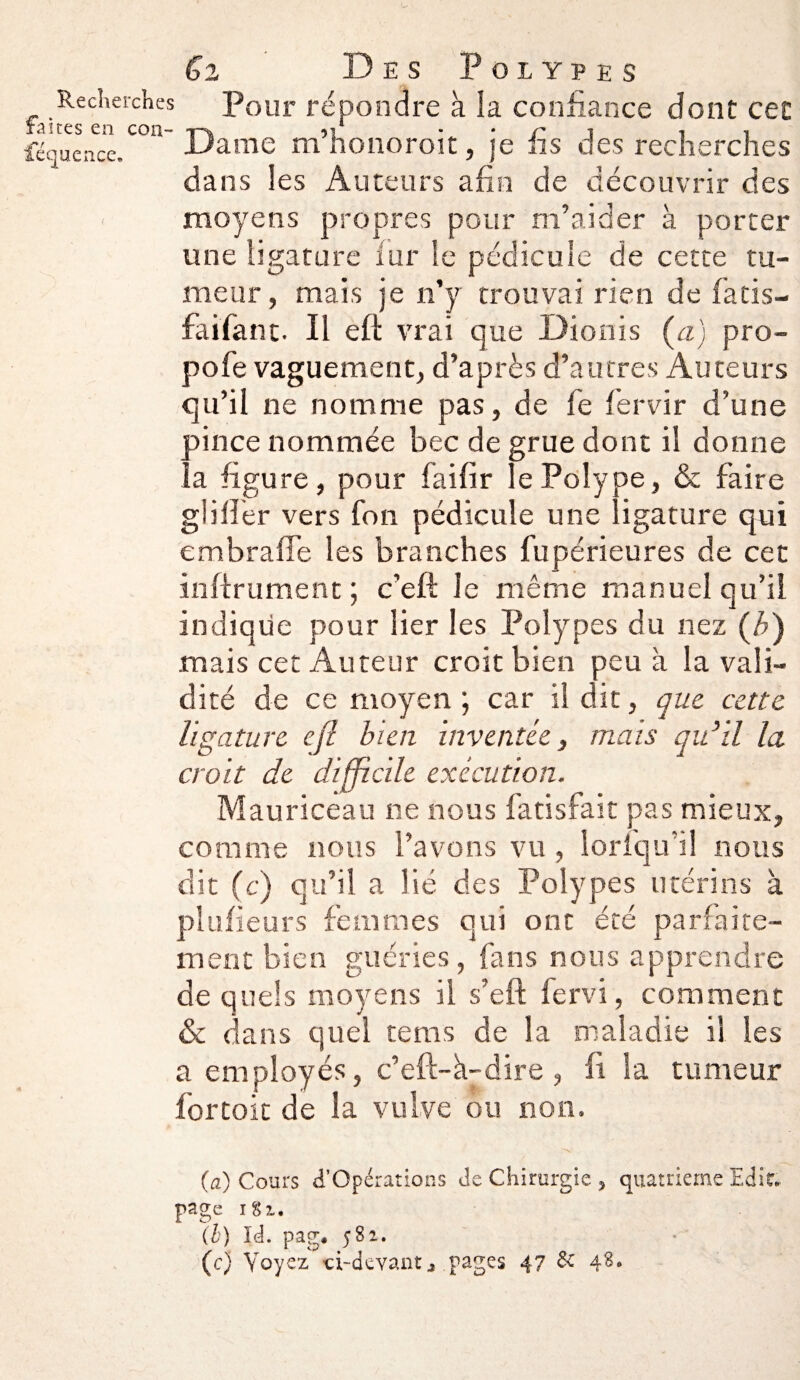 Recherches faites en con¬ séquence. Gi Des Polypes Pour répondre à la confiance dont cet Dame m’honoroit, je fis des recherches dans les Auteurs afin de découvrir des moyens propres pour m’aider à porter une ligature iur le pédicule de cette tu¬ meur, mais je n’y trouvai rien de fatis- faifant. Il eft vrai que Dionis (a) pro- pofe vaguement, d’après d’autres Auteurs qu’il ne nomme pas, de fe fervir d’une pince nommée bec de grue dont il donne la figure, pour faifir le Polype, & faire glifier vers fon pédicule une ligature qui embraffe les branches fupérieures de cet infiniment ; c’eft Je même manuel qu’il indique pour lier les Polypes du nez (*) mais cet Auteur croit bien peu à la vali¬ dité de ce moyen ; car il dit, que cette ligature efi bien inventée, mais qu’il la croit de difficile exécution. Mauriceau ne nous fatisfait pas mieux, comme nous l’avons vu , lorfqu’il nous dit (c) qu’il a lié des Polypes utérins à plufieurs femmes qui ont été parfaite¬ ment bien guéries, fans nous apprendre de quels moyens il s’eft fervi, comment & dans quel teins de la maladie il les a employés, c’eft-à-dire , ii la tumeur for toit de la vulve ou non. (a) Cours ^Opérations de Chirurgie , quatrième Edit, page 181. (h) Id. pag* 582. (c) Voyez -ci-devant * pages 47 & 4^*