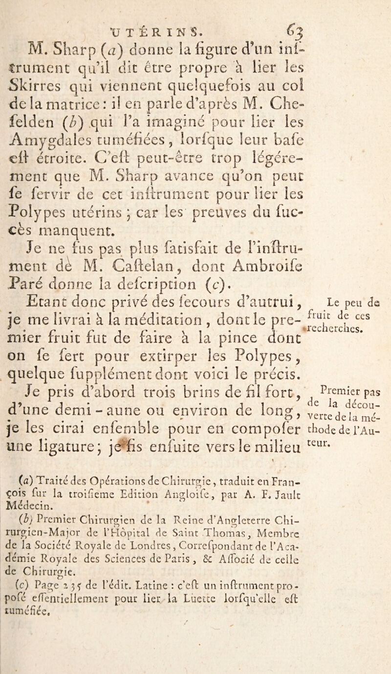M. Sharp (a) donne la ligure d’un ini- trument qu’il dit être propre à lier les Skirres qui viennent quelquefois au col de la matrice: il en parle d’après M. Che- felden (/;) qui l’a imaginé pour lier les Amygdales tuméfiées, lorfque leur bafe eff étroite. C’eft peut-être trop légère¬ ment que M. Sharp avance qu’on peut fe fervir de cet inftrument pour lier les Polypes utérins ; car les' preuves du fuo cès manquent. Je ne fus pas plus fatisfait de l’inftru- ment de M. Caftelan, dont Âmbroife Paré donne la defcription (c). Etant donc privé des fecours d’autrui, je me livrai à la méditation , dont le pre¬ mier fruit fut de faire à la pince dont on fe fert pour extirper Ses Polypes, quelque Supplément dont voici le précis. Je pris d’abord trois brins de fil fort, d’une demi-aune ou environ de long, je les cirai enfemble pour en compofer une ligature ; je fis en fui te vers le milieu (a) Traite des Opérations de Chirurgie, traduit en Fran¬ çois fur la troifîeme Edition Angloife, par A. F, Jauk Médecin. (b) Premier Chirurgien de la Reine d'Angleterre Chi- rurgien-Major de l'Hôpital de Saint ThomasMembre de la Société Royale de Londres, Correfpondantde l’Aca¬ démie Royale des Sciences de Paris, & Affocié de celle de Chirurgie. (c) Page z 3? de Ledit. Latine : c’eft un infiniment pro- pofé effentiellement pour lier la Luette lorfcjuelle eft tuméfiée. Le peu de fruit de ces recherches. Premier pas de la décou¬ verte delà mé¬ thode de l’Au¬ teur.