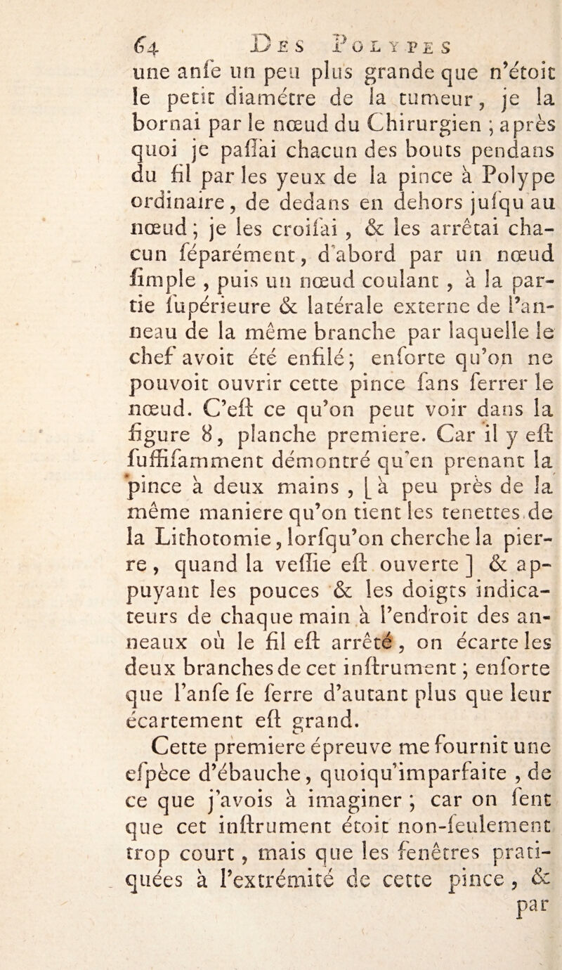 <J4 C e s F olypes une anie lin peu plus grande que n’étoic le perte diamètre de la rumeur, je la bornai par le nœud du Chirurgien ; après quoi je pafiài chacun des bouts pendans du fil par les yeux de la pince à Polype ordinaire, de dedans en dehors jufqu au nœud ; je les croifai, & les arrêtai cha¬ cun féparément, d’abord par un nœud (impie , puis un nœud coulant , à la par¬ tie fupérieure & latérale externe de l’an¬ neau de la même branche par laquelle le chef avoir été enfilé; enforte qu’on ne pouvoir ouvrir cette pince fans ferrer le nœud. C’eft ce qu’on peut voir dans la figure 8, planche première. Car il y eft fuffifamment démontré qu’en prenant la pince à deux mains , [ à peu près de la même maniéré qu’on tient les tenettes.de la Lithotomie, îorfqu’on cherche la pier¬ re , quand la veffie eft ouverte ] & ap¬ puyant les pouces & les doigts indica¬ teurs de chaque main à l’endroit des an¬ neaux où le fil eft arrêté , on écarte les deux branches de cet inftrument ; enforte que l’anfe fe ferre d’autant plus que leur écartement eft grand. Cette première épreuve me fournit une efpèce d’ébauche, quoiqu’imparfaite , de ce que j’avois à imaginer ; car on lent que cet inftrument étoit non-leulement trop court, mais que les fenêtres prati¬ quées à l’extrémité de cette pince, &