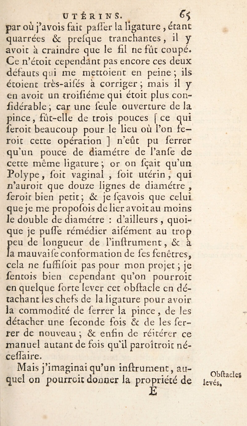 par où j’avois fait palier la ligature , étant quarrées & preique tranchantes, il y avoit à craindre que le fil ne fût coupé. Ce n’étoit cependant pas encore ces deux défauts qui me mettoient en peine ; ils étoient très-aifés à corriger ; mais il y en avoit un troifiéme qui étoit plus con- fîdérabie ; car une feule ouverture de la pince, fût-elle de trois pouces [ ce qui feroic beaucoup pour le lieu où l’on fe- roit cette opération ] n’eût pu ferrer qu’un pouce de diamètre de l’anfe de cette même ligature ; or on fçait qu’un Polype, foit vaginal , foit utérin , qui n’auroit que douze lignes de diamètre , feroit bien petit ; & je fçavois que celui que je me propofois de lier avoit au moins le double de diamètre : d’ailleurs , quoi¬ que je puife rémèdier aifément au trop £ eu de longueur de l’inftrument, & à a mauvaife conformation de fes fenêtres, cela ne fuffifoit pas pour mon projet ; je fentois bien cependant qu’on pourroit en quelque forte lever cet obftacle en dé¬ tachant es chefs de la ligature pour avoir la commodité de ferrer la pince , de les détacher une fécondé fois & de les fer¬ rer de nouveau ; & enfin de réitérer ce manuel autant de fois qu'il parokroit né- ceffaire. Mais j’imaginai qu’un inftrument, au¬ quel on pourroit donner la propriété de È T Obftacle! levés»