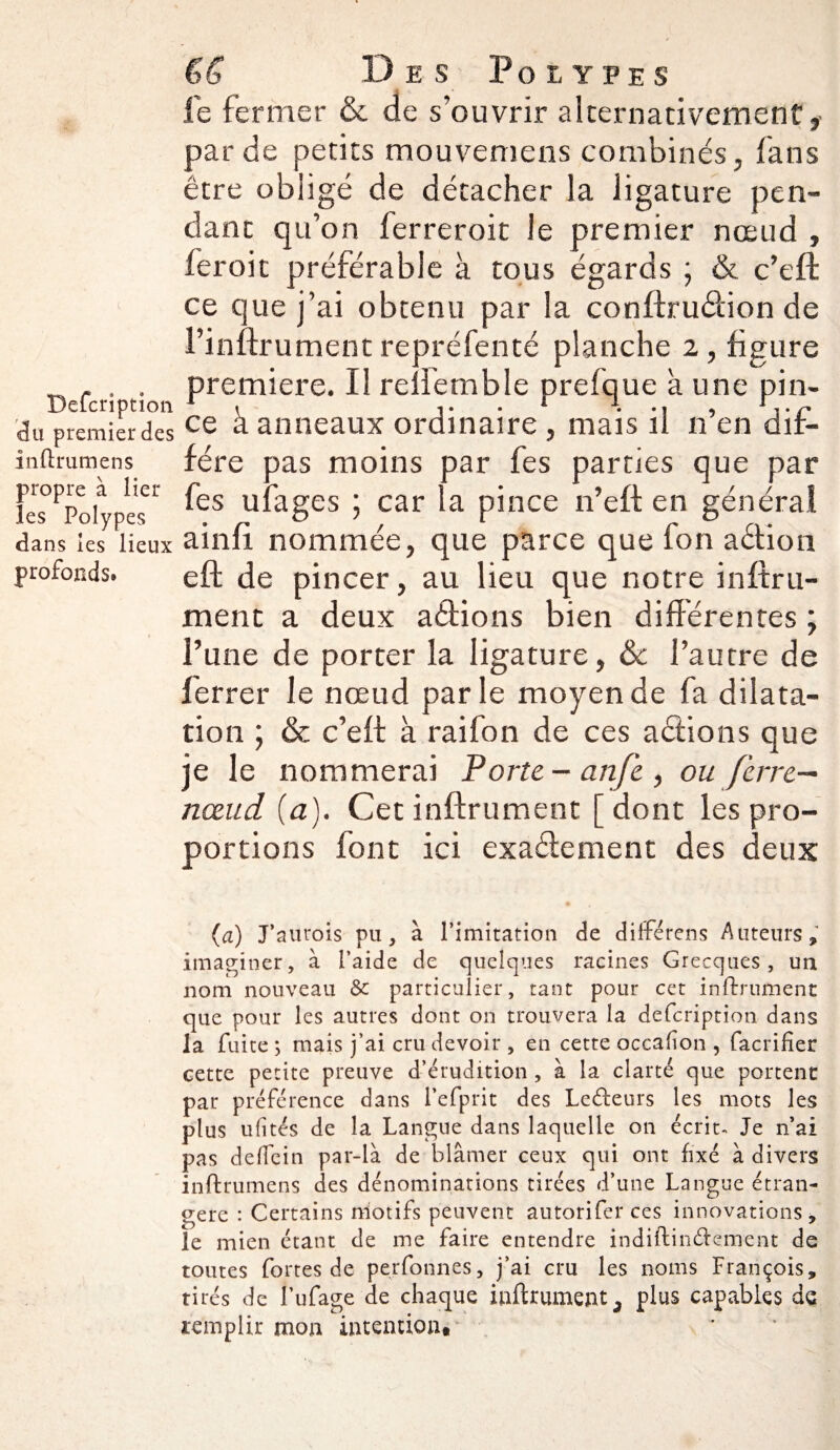 du premier des inftrumens propre à lier les Polypes dans les lieux profonds. Des Polypes le fermer & de s’ouvrir alternativement,' par de petits mouvemens combinés, fans être obligé de détacher la ligature pen¬ dant qu’on ferreroit le premier nœud , fer oit préférable à tous égards ; & c’efl ce que j’ai obtenu par la conftru&ion de l’inflrumentrepréfenté planche 2, figure première. Il renemble prefque à une pin¬ ce à anneaux ordinaire , mais il n’en dif¬ fère pas moins par fes parties que par fes ufages car la pince n’efl en général ainfi. nommée, que parce que fon aétion eft de pincer, au lieu que notre infini¬ ment a deux aétions bien différentes ; l’une de porter la ligature, & l’autre de ferrer le nœud par le moyen de fa dilata¬ tion ; & c’eft à rai fon de ces actions que je le nommerai Porte-an/è, ou ferre— nœud (a). Cet infiniment [ dont les pro¬ portions font ici exactement des deux (a) J’aurois pu, à l’imitation de différens Auteurs, imaginer, à l’aide de quelques racines Grecques, un nom nouveau & particulier, tant pour cet infiniment que pour les autres dont on trouvera la defcriptîon dans la fuite ; mais j’ai cru devoir , en cette occafion , facrifîer cette petite preuve d’érudition , à la clarté que portent pat préférence dans l’efprit des Le&eurs les mots les plus ufi tés de la Langue dans laquelle on écrit- Je n’ai pas deflein par-là de blâmer ceux qui ont fixé à divers inftrumens des dénominations tirées d’une Langue étran¬ gère : Certains motifs peuvent autorifer ces innovations, le mien étant de me faire entendre indiftin&ement de toutes fortes de perfonnes, j’ai cru les noms François, tirés de l’ufage de chaque inftrument, plus capables de remplir mon intention*