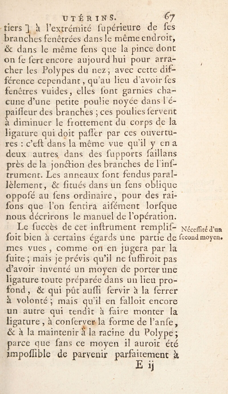 tiers] à l’extrémité fupérieure de les branches fenêtrées dans le même endroit, & dans le même fens que la pince dont on fe 1ère encore aujourd hui pour arra¬ cher les Polypes du nez; avec cette dif¬ férence cependant, qu au lieu d’avoir fes fenêtres vuides, elles font garnies cha¬ cune d’une petite poulie noyée dans 1 é- paifleur des branches ; ces poulies fervent à diminuer le frottement du corps de la ligature qui doit p a fier par ces ouvertu¬ res : c’eft dans la même vue qu’il y en a > deux autres dans des fupports faillans près de la jonction des branches de l inf- trument. Les anneaux font fendus paral¬ lèlement, & fi tués dans un feus oblique oppofé au feus ordinaire, pour des rai- fons que l’on fendra aifément lorfque nous décrirons le manuel de l’opération. Le fuccès de cet infiniment remplif- Néceiïîtéd’un foit bien à certains égards une partie de fécond moyen, mes vues , comme on en jugera par la fuite ; mais je prévis qu’il ne fuffiroit pas d’avoir inventé un moyen de porter une ligature toute préparée dans un lieu pro¬ fond , & qui pût aufii fervir à la ferrer à volonté ; mais qu'il en falloir encore un autre qui tendit à faire monter la ligature , à conferver la forme de l’anfe, & à la maintenir à la racine du Polype; parce que fans ce moyen il auroit été impofilble de parvenir parfaitement à,