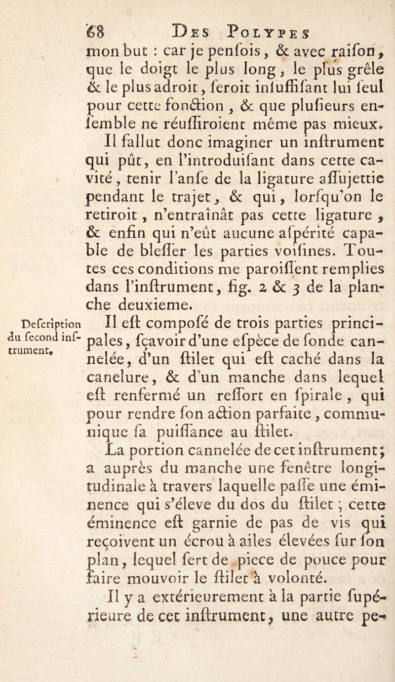 Defcrîptîcm ê\i fécond inf- trument* 68 Des Polypes mon but : car je penlois, & avec raifon, que le doigt ie plus long, le plus grêle & le plus adroit, leroit inluffifant lui leul pour cette fon dion , & que plufieurs en- femble ne réulliroient même pas mieux. Il fallut donc imaginer un inftrumenc qui pût, en l’introduilant dans cette ca¬ vité , tenir l’anfe de la ligature affujettie pendant le trajet, & qui, Iorfqu’on le retiroit, n’entraînât pas cette ligature , & enfin qui n’eût aucune afpérité capa¬ ble de blefter les parties voifines. Tou¬ tes ces conditions me paroiflent remplies dans l’infirument, fi g. 2 & 3 de la plan¬ che deuxieme. Il eft compofé de trois parties princi¬ pales , fçavoir d’une efpèce de fonde can¬ nelée, d’un ftilet qui eft caché dans la caneîure, & d’un manche dans lequel eft renfermé un reftort en fpiraïe , qui pour rendre fon adion parfaite , commu¬ nique fa puiffance au ftilet. La portion cannelée decetinftrument; a auprès du manche une fenêtre longi¬ tudinale à travers laquelle palfe une émi¬ nence qui s’élève du dos du ftilet ; cette éminence eft garnie de pas de vis qui reçoivent un écrou à ailes élevées fur fon plan, lequel fert de piece de pouce pour faire mouvoir le ftilet à volonté. Il y a extérieurement à la partie fupé- rieure de cet infiniment, une autre pe-