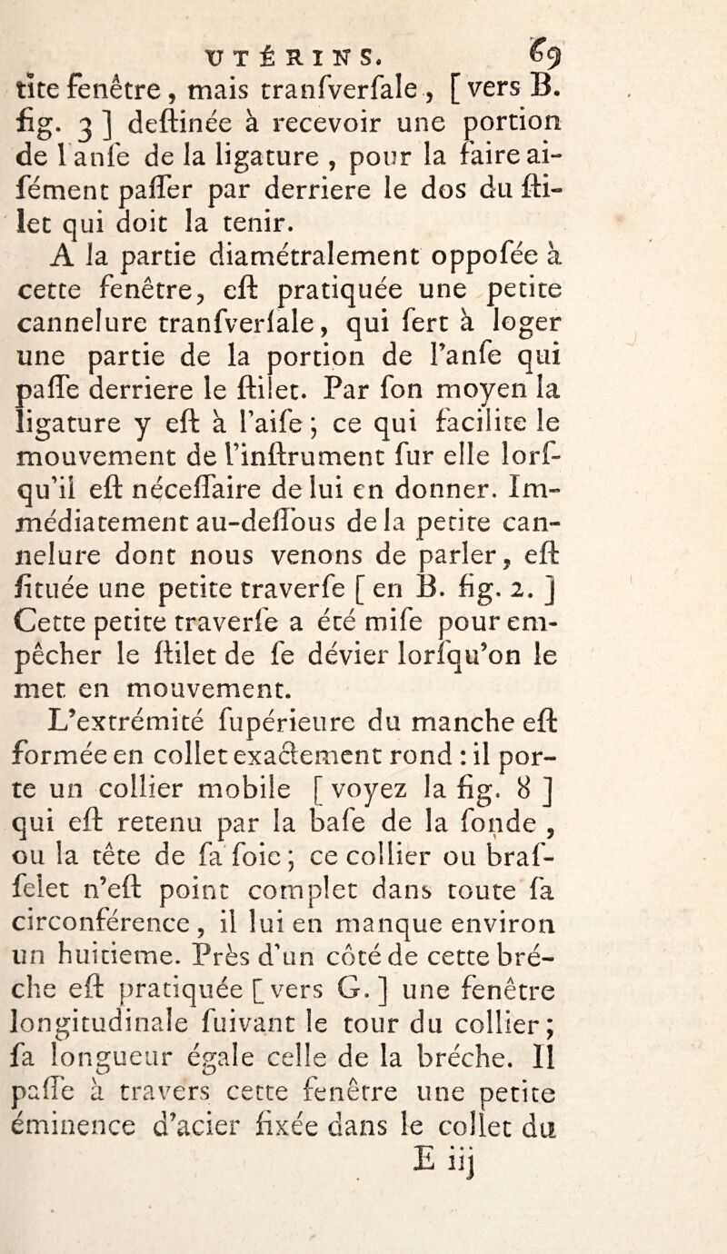 tite fenêtre, mais tranfverfale, [vers B. fig. a ] deftinée à recevoir une portion de 1 anle de la ligature , pour la faire ai- fément palier par derrière le dos du fti- let qui doit la tenir. A la partie diamétralement oppofée à cette fenêtre, eft pratiquée une petite cannelure tranfverlale, qui fert à loger une partie de la portion de Fanie qui palfe derrière le fti et. Par fon moyen la ligature y eft à l’aife ; ce qui facilite le mouvement de Finftrument fur elle lorf- qu’ii eft nécefîaire de lui en donner. Im¬ médiatement au-dell’ous delà petite can¬ nelure dont nous venons de parier, eft fi tuée une petite traverfe [ en B. fig. 2. j Cette petite traverfe a été mife pour em¬ pêcher le ftilet de fe dévier loriqu’on le met en mouvement. L’extrémité fupérieure du manche eft formée en collet exactement rond : il por¬ te un collier mobile [ voyez la fig. 8 ] qui eft retenu par la bafe de la fonde , ou la tête de fa foie; ce collier ou braf- felet n’eft point complet dans toute fa circonférence , il lui en manque environ un huitième. Près d’un côté de cette brè¬ che eft pratiquée [vers G.] une fenêtre longitudinale fui van t le tour du collier ; fa longueur égale celle de la brèche. Il pafi’e à travers cette fenêtre une petite éminence d’acier fixée dans le collet du E« • » “J
