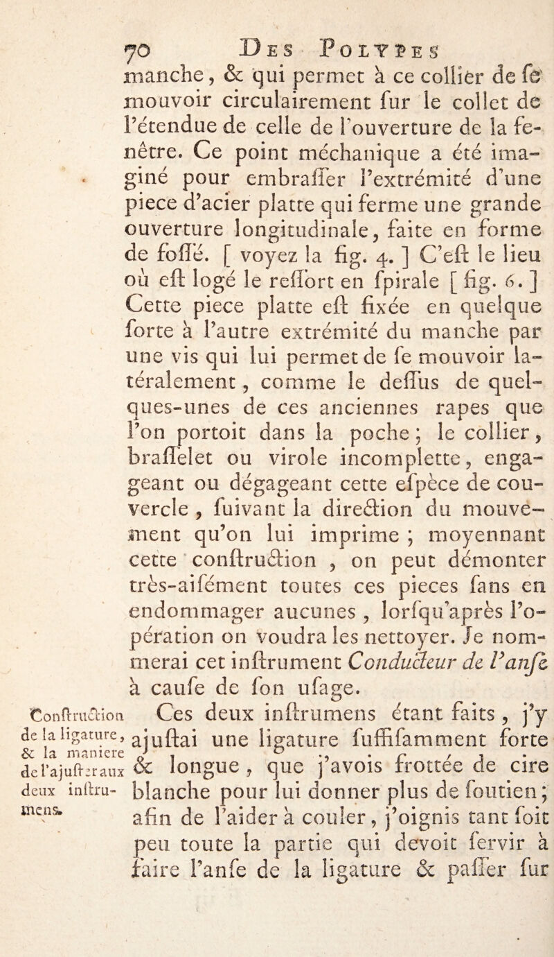 7© Des Polypes manche, & qui permet à ce collier de fb' mouvoir circulairement fur le collet de l’étendue de celle de l'ouverture de la fe¬ nêtre. Ce point méchanique a été ima¬ giné pour embrafîer l’extrémité d’une piece d’acier plâtre qui ferme une grande ouverture longitudinale, faite en forme de folié. [ voyez la fig. 4. ] C’eft le lieu où eft logé le reiïort en fpirale [ fig. 6. ] Cette piece plâtre eft fixée en quelque forte à l’autre extrémité du manche par une vis qui lui permet de fe mouvoir la¬ téralement , comme le defi’us de quel¬ ques-unes de ces anciennes râpes que l’on portoit dans la poche : le collier, braffelet ou virole incomplette, enga¬ geant ou dégageant cette efpèce de cou¬ vercle , fuivant la direction du mouve¬ ment qu’on lui imprime ; moyennant cette conftruftion , on peut démonter très-aifément toutes ces pièces fans en endommager aucunes , lorfqu'après l’o¬ pération on voudra les nettoyer. Je nom¬ merai cet inftrument Conducteur de l’anfi. à caufe de fon ufage. Confi-ra&ion Ces deux inftrumens étant faits , j’y de la ligature, ^tuftai une ligature fuffifamment forte & la maniéré 0} . ° . r , . dcl’aiafl-eraux oc longue , que pavois rrottee de cire deux indru- blanche pour lui donner plus de foutien ; afin de l’aider à couler, j’oignis tant foit peu toute la partie qui devoit fervir à faire l’anfe de la ligature oc palier fur mens*