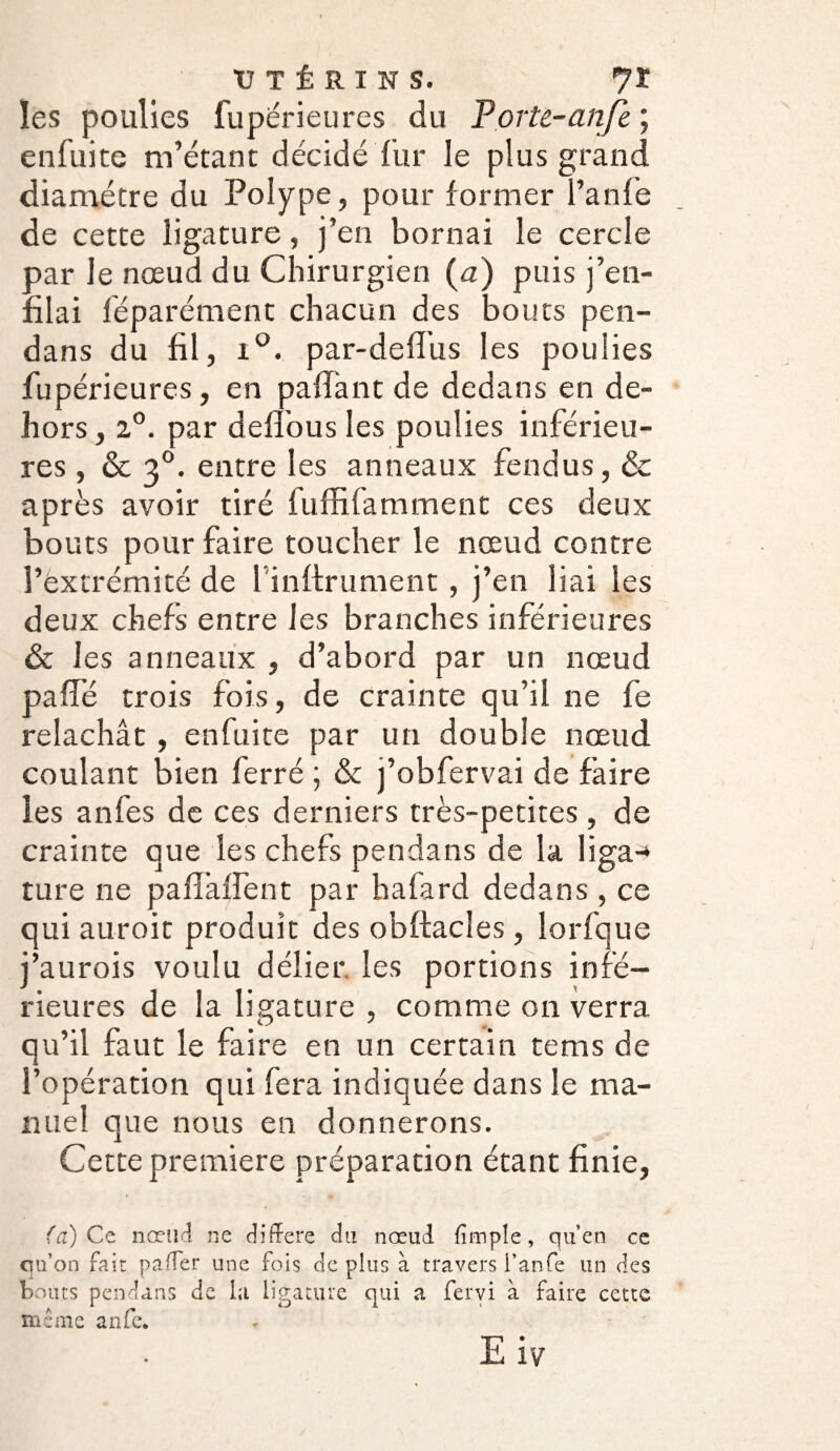 ■UTÉRINS. 7Ï les poulies fupérieures du Porté-anje ; en fui te m’étant décidé fur le plus grand diamètre du Polype, pour former l’anfe de cette ligature, j’en bornai le cercle oar le nœud du Chirurgien (a) puis j’en¬ flai féparément chacun des bouts pen- dans du fil, i°. par-deflus les poulies fupérieures, en paflant de dedans en de¬ hors , z°. par de flou s les poulies inférieu¬ res , & 30. entre les anneaux fendus, Ôc après avoir tiré fuffifamment ces deux bouts pour faire toucher le nœud contre l’extrémité de 1 infiniment, j’en liai les deux chefs entre les branches inférieures ôc les anneaux , d’abord par un nœud pafîë trois fois, de crainte qu’il ne fe relâchât , enfuite par un double nœud coulant bien ferré ; & j’obfervai de faire les anfes de ces derniers très-petites, de crainte que les chefs pendans de la liga-* ture ne paflaffent par hafard dedans, ce qui auroit produit des obftacles, lorfque j’aurois voulu délier, les portions infé¬ rieures de la ligature , comme on verra qu’il faut le faire en un certain te ms de l’opération qui fera indiquée dans le ma¬ nuel que nous en donnerons. Cette première préparation étant finie, (a) Ce nœud ne différé du nœud {impie, qu’en ce qu’on fait paffer une fois de plus à travers i’anfe un des bouts pendans de la ligature qui a fervi à faire cette même anfe. E iv