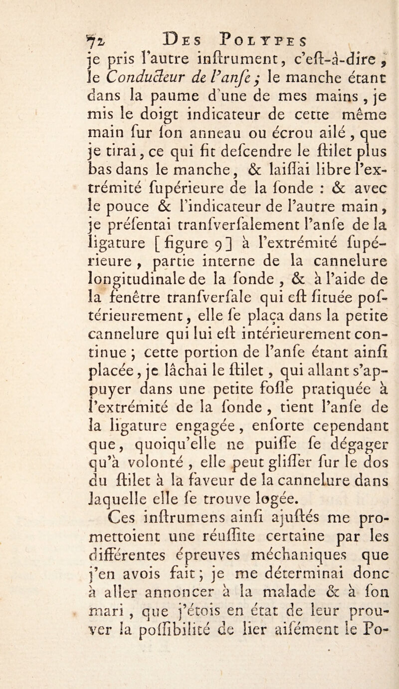 je pris l'autre infirmaient, c’eft-à-dire , le Conducteur deVanfe; le manche étant dans la paume d’une de mes mains , je mis le doigt indicateur de cette même main fur Ion anneau ou écrou ailé, que je tirai, ce qui fit defcendre le ftilet plus bas dans le manche, & laifiài libre l’ex¬ trémité fupérieure de la fonde : & avec le pouce & l’indicateur de l’autre main, e préfentai tranfverfalement î’anfe de la .igature [ figure 9] à l’extrémité fupé¬ rieure , partie interne de la cannelure longitudinale de la fonde , & à l’aide de la fenêtre tranfverfale qui eft fituée pof- térieurement, elle le plaça dans la petite cannelure qui lui eft intérieurement con¬ tinue ; cette portion de l’anfe étant ainfi placée, je lâchai le ftilet, qui allant s’ap¬ puyer dans une petite folle pratiquée à l’extrémité de la fonde , tient l’anfe de la ligature engagée, en forte cependant que, quoiqu’elle 11e puiffe fe dégager qu’à volonté , elle peut glifî’er fur le dos du ftilet à la faveur de la cannelure dans laquelle elle fe trouve logée. Ces inftrumer.s ainfi ajuftés me pro- mettoient une réuffite certaine par les différentes épreuves méchaniques que j’en avois fait ; je me déterminai donc à aller annoncer à la malade & à ion mari , que j’étois en état de leur prou¬ ver la poilibilicé de lier aifément le Po«