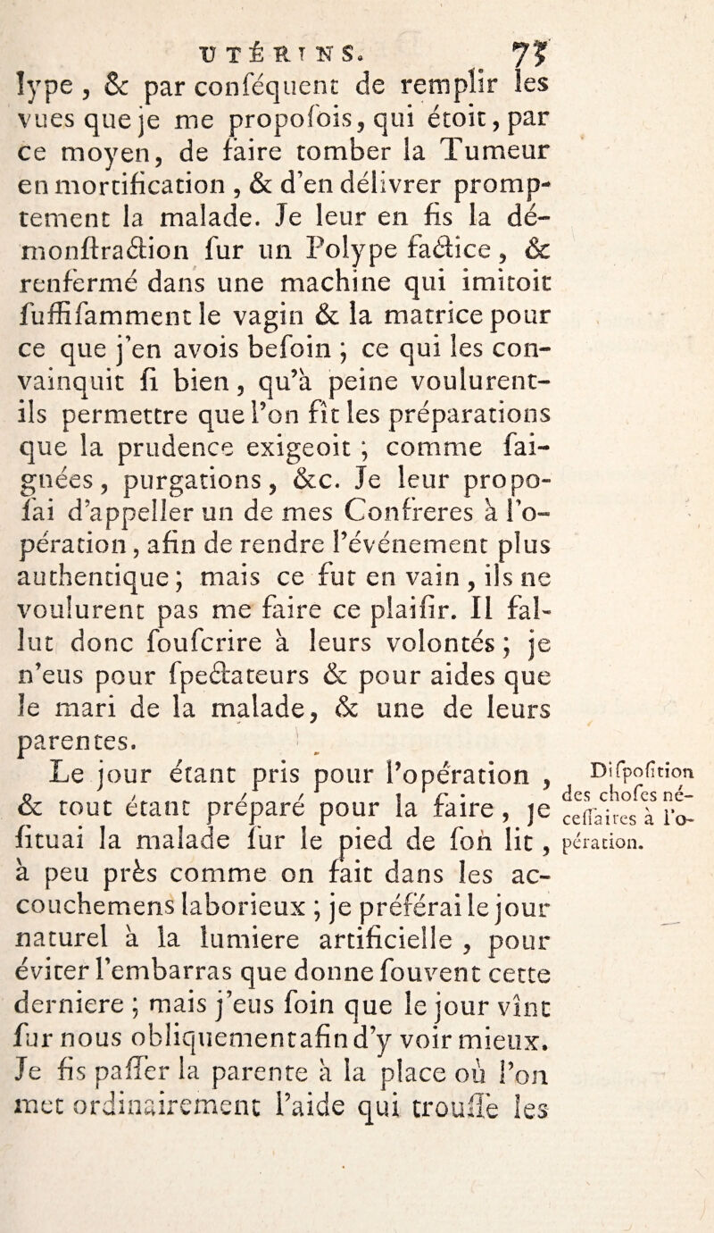 U TÉ RT NS. 7? îype , & par conséquent de remplir les vues que je me propofois, qui étoit, par ce moyen, de faire tomber la Tumeur en mortification , & d’en délivrer promp¬ tement la malade. Je leur en fis la dé- monftra&ion fur un Polype faéfice, & renfermé dans une machine qui imitoit fuffifamment le vagin & la matrice pour ce que j’en avois befoin ; ce qui les con¬ vainquit fi bien, qu’à peine voulurent- ils permettre que l’on fît les préparations que la prudence exigeoit ; comme fai- gnées, purgations, &c. Je leur propo- 1 ai d’appeller un de mes Confrères à l’o¬ pération , afin de rendre l’événement plus authentique ; mais ce fut en vain , ils ne voulurent pas me faire ce piaifir. Il fal¬ lut donc foufcrire à leurs volontés ; je n’eus pour fpeâateurs & pour aides que le mari de la malade, & une de leurs parentes. Le jour étant pris pour l’opération , & tout étant préparé pour la faire, je fi tu ai la malade fur le pied de fon lit, à peu près comme on fait dans les ac- couchemens laborieux ; je préférai le jour naturel à la lumière artificielle , pour éviter l’embarras que donne fou vent cette derniere ; mais j’eus foin que le jour vînt fur nous obliquementafin d’y voir mieux. Je fis palier la parente à la place où l’on met ordinairement l’aide qui trou fié les Difpofition des chofes né- céda ires à To¬ pera don.