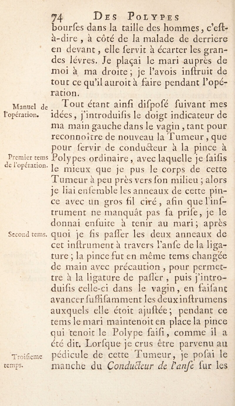 Manuel de l’opération. Premier tems de l’opération. Second tems. Troifieme temps. 74 Des Polypes bourfes dans la taille des hommes, c’efl- à-dire , à côté de la malade de derrière en devant, elle fervit à écarter les gran¬ des lèvres. Je plaçai le mari auprès de moi à ma droite ; je l’avois inftruit de tout ce qu’il auroit à faire pendant l’opé¬ ration. Tout étant ainfi difpofé fuivant mes idées, j’incroduifis le doigt indicateur de ma main gauche dans le vagin , tant pour reconnokre de nouveau la Tumeur, que pour (ervir de conducteur à la pince à Polypes ordinaire, avec laquelle je faifis le mieux que je pus le corps de cette Tumeur à peu près vers fon milieu ; alors je liai enfemble les anneaux de cette pin¬ ce avec un gros fil ciré, afin que linf- trument ne manquât pas fa prife, je le donnai enfuite â tenir au mari; après quoi je fis paffer les deux anneaux de cet infiniment à travers l’anfe de la liga¬ ture ; la pince fut en même tems changée de main avec précaution , pour permet¬ tre à la ligature de pafl’er , puis j’intro- duifis celle-ci dans le vagin, en faifant avancer fuffifatnment les deuxinftrumens auxquels elle étoit ajuftée; pendant ce tems le mari maintenoit en place la pince qui te n oit le Polype fai fi, comme il a été dit. Lorfque je crus être parvenu au pédicule de cette Tumeur, je polai le rnandie du Conducteur de l’anje fur les