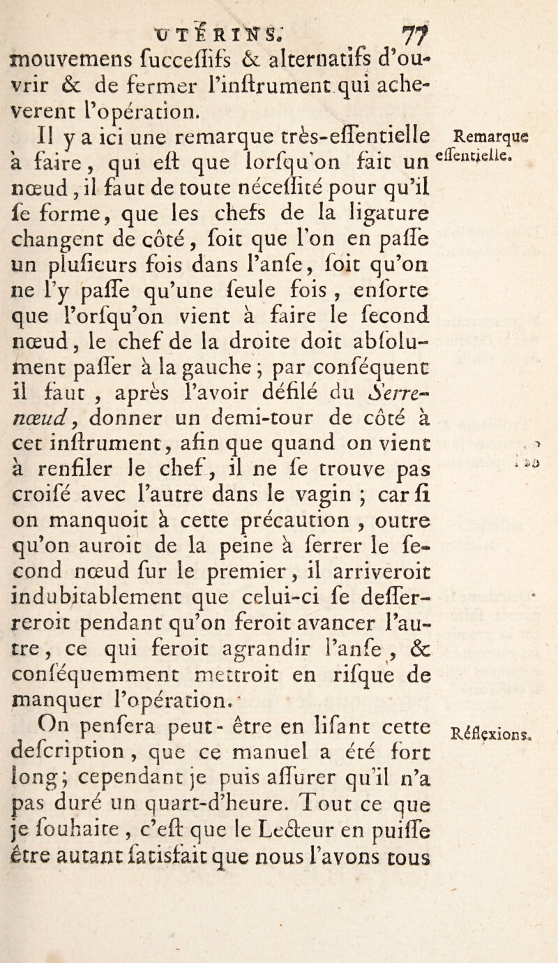 mouvemens fuccelïifs Ôc alternatifs d’ou¬ vrir & de fermer l’inftrument qui ache¬ vèrent l’opération. Il y a ici une remarque très-elle ntiel le Remarque h faire, qui effc que lorfqu’on fait un e^euùcüc* nœud, il faut de toute néceflité pour qu’il fe forme, que les chefs de la ligature changent de côté, foit que l’on en pâlie un plufieurs fois dans l’anfe, loit qu’on ne l’y pâlie qu’une feule fois, enforte que l’orfqu’on vient à faire le fécond nœud, le chef de la droite doit absolu¬ ment palier à la gauche ; par conféquent il faut , après l’avoir défilé du Serre- nœud, donner un demi-tour de côté à cet infirmaient, afin que quand on vient à renfiler le chef, il ne fe trouve pas *4 croifé avec l’autre dans le vagin ; car fi on manquoit à cette précaution , outre qu’on auroit de la peine à ferrer le fé¬ cond nœud fur le premier, il arriveroit indubitablement que celui-ci fe deffer- reroit pendant qu’on feroit avancer l’au¬ tre , ce qui feroit agrandir l’anfe , & conféquemment mettroit en rifque de manquer l’opération. * On penfera peut - être en îifant cette ^flexions, defcription , que ce manuel a été fort long; cependant je puis alîurer qu’il n’a pas duré un quart-d’heure. Tout ce que je fouhaite , c’efb que le Leébeur en puiffe être autant iatisfait que nous l’avons tous