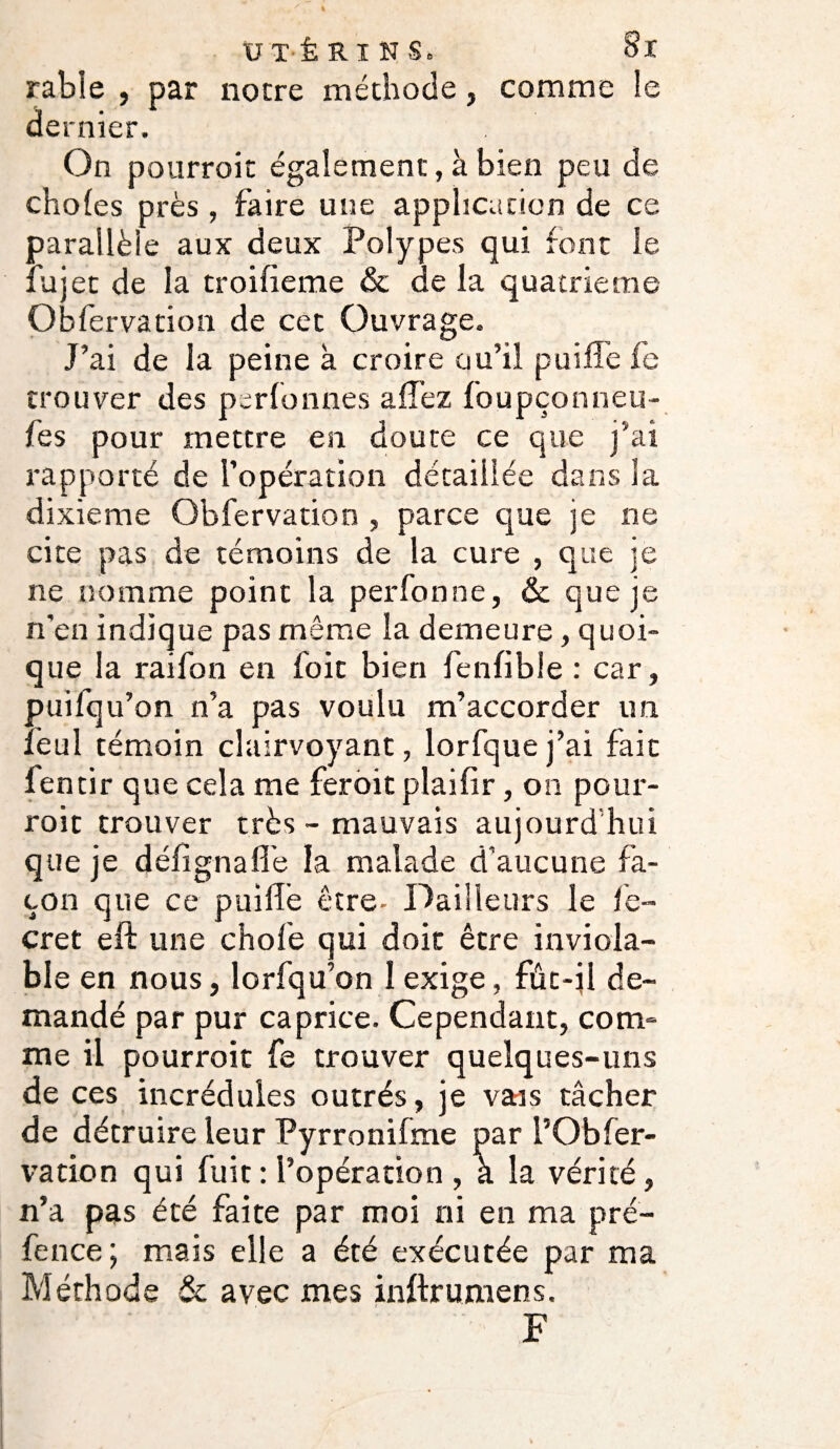 rabîe , par notre méthode, comme le dernier. On pourroit également, à bien peu de choies près, faire une application de ce parallèle aux deux Polypes qui font le fujet de la troifieme & de la quatrième Obfervation de cet Ouvrage. J’ai de la peine h croire ou’il puiffe fc trouver des perfonnes allez foupçonneu- fes pour mettre en doute ce que j’ai rapporté de l’opération détaillée dans la dixième Obfervation , parce que je ne cite pas de témoins de la cure , que je ne nomme point la perfonne, & que je n'en indique pas même la demeure, quoi¬ que la raifon en foie bien fenfible : car, puifqu’on n’a pas voulu m’accorder un lèul témoin clairvoyant, lorfquej’ai fait fentir que cela me feroit plaifir, on pour¬ roit trouver très ~ mauvais aujourd'hui que je défignafie la malade d’aucune fa¬ çon que ce puillè être- Dailleurs le fe- cret eft une chofe qui doit être inviola¬ ble en nous, lorfqu’on 1 exige, fûc-jl de¬ mandé par pur caprice. Cependant, com¬ me il pourroit fe trouver quelques-uns de ces incrédules outrés, je vais tâcher de détruire leur Pyrronifme par i’Obfer- vacion qui luit : l’opération , a la vérité, n’a pas été faite par moi ni en ma pré- fence; mais elle a été exécutée par ma Méthode & avec mes inftrumens. F