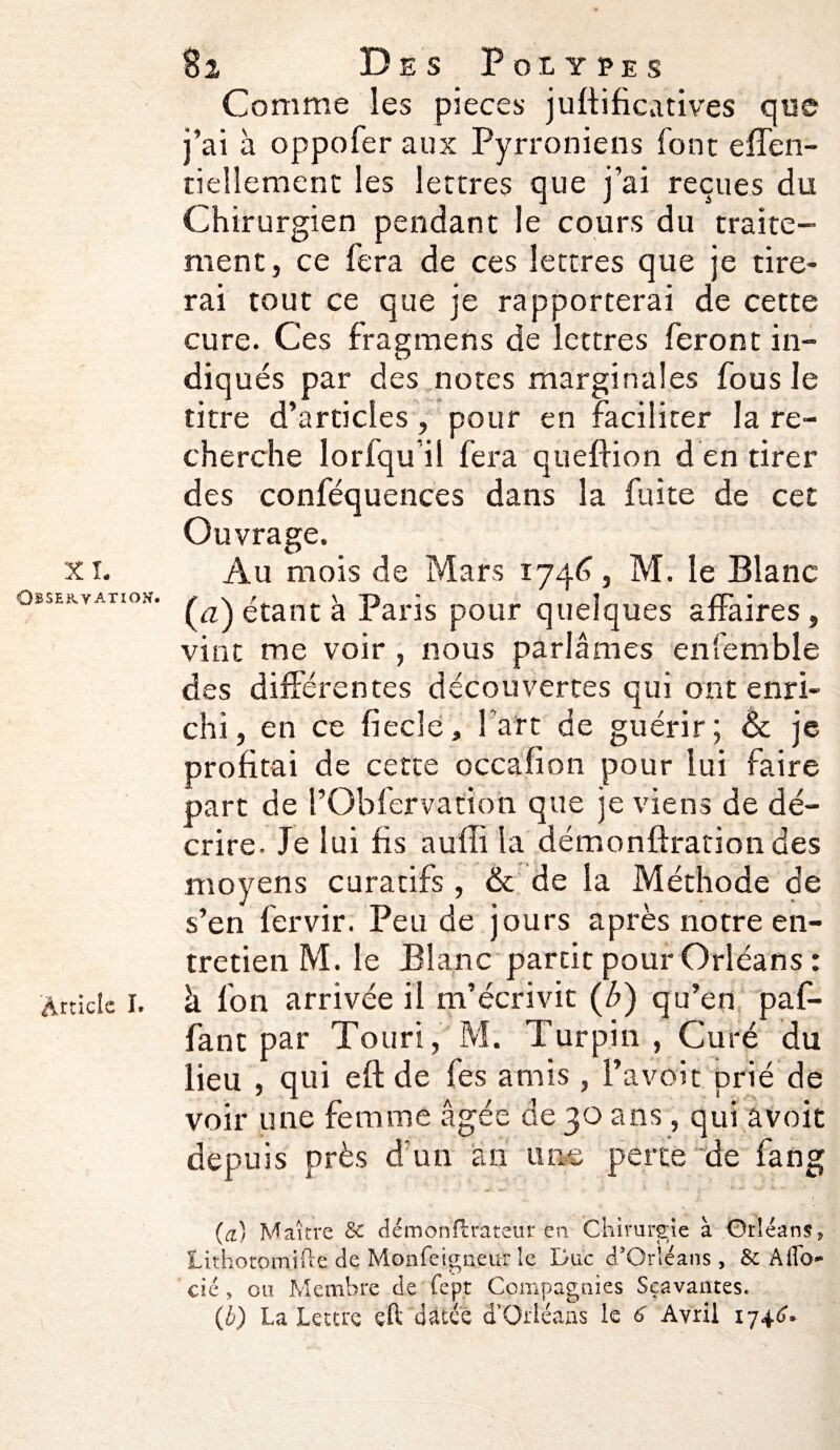 Comme les pièces juftificatives que j’ai a oppofer aux Pyrroniens font effen- tiellement les lettres que j’ai reçues du Chirurgien pendant le cours du traite¬ ment, ce fera de ces lettres que je tire* rai tout ce que je rapporterai de cette cure. Ces fragmens de lettres feront in¬ diqués par des,notes marginales fous le titre d’articles, pour en faciliter la re¬ cherche lorfqu il fera queflion d en tirer des conféquences dans la fuite de cet Ouvrage. xi. Au mois de Mars 1746, M. le Blanc observation. étant à Paris pour quelques affaires, vint me voir , nous parlâmes enfemble des différentes découvertes qui ont enri¬ chi, en ce fiecle, fart de guérir; & je profitai de cette occafion pour lui faire part de l’Obfervation que je viens de dé¬ crire. Je lui fis aufli la démonftration des moyens curatifs , & de la Méthode de s’en fervir. Peu de jours après notre en¬ tretien M. le Blanc partit pour Orléans : Article 1. à fon arrivée il m’écrivit (b) qu’en paf- fant par Touri, M. Turpin , Curé du lieu , qui eft de fes amis , l’avoit prié de voir une femme âgée de 30 ans, qui avoit depuis près d’un an une perce de fang (ci) Maître & démonftrateur en Chirurgie à Orléans* Lithotomifte de Monfeigneur le Duc d'Orléans, & Aflo- cié, ou Membre de fept Compagnies Sçavantes. (b) La Lettre eft datée d’Orléans le 6 Avril 1746.