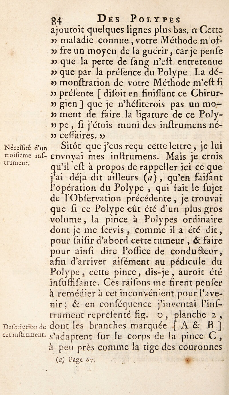 ajoutoit quelques lignes plus bas. « Cette v maladie connue, votre Méthode m of- 99 fre un moyen de la guérir, car je penfe » que la perte de fang n’eft entretenue 99 que par la préfence du Polype La dé- 9j monftration de votre Méthode m ’eft a » préfente [ difoit en finifiant ce Chirur- » gien ] que je n’héfiterois pas un mo- 99 ment de faire la ligature de ce Poly- 99 pe , fi j’étois muni des inftrumens né- 99 celTaires. » Nécefflté d*un Sitôt que j’eus reçu cette lettre, je lui troificmc mf- envoyai mes inftrumens. Mais je crois uument. »-i ' n > j n • • qu il eft a propos de rappeller ici ce que j’ai déjà dit ailleurs (a), qu’en faifant l’opération du Polype , qui fait le fujet de l’Obfervation précédente , je trouvai que fi ce Polype eût été d’un plus gros volume, la pince à Polypes ordinaire dont je me fervis , comme il a été dit, pour faifîr d’abord cette tumeur , & faire pour ainfi dire l’office de condufteur, afin d’arriver aifément au pédicule du Polype , cette pince, dis-je , auroit été infuffifante. Ces raifons me firent penfer à remédier à cet inconvénient pour l’ave¬ nir; & en conféquence j’inventai l’inf- trument reprélenté fig. o, planche 2 , Dafcriptionde dont les branches marquée [ A &: B ] cetmftrumenr. s’adaptent fur le corps de la pince C , à peu près comme la tige des couronnes (a) Page 67. , ,