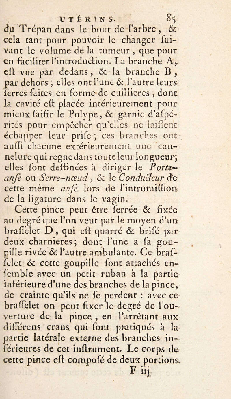 du Trépan dans le bouc de l’arbre, & cela tant pour pouvoir le changer fui- vanc le volume de la tumeur , que pour en faciliter l’introdudbion. La branche A,, eft: vue par dedans, de la branche B , par dehors ; elles ont l’une & l’autre leurs lêrres faites en forme de cuiliieres , dont la cavité eft placée intérieurement pour mieux faillir le Polype, & garnie d’afpé- rités pour empêcher qu’elles ne laifîenr échapper leur prife ; ces branches ont auffi chacune extérieurement une can¬ nelure qui régné dans tou te leur lon gueur; ell es font deftinées à diriger le Porte— anfe ou Serre-nœud, de le Conducteur de cette même an je lors de rintromiffion de la ligature dans le vagin. Cette pince peut être ferrée de fixée au degré que l’on veut par le moyen d’un brafielec D, qui eft quarré & brifé par deux charnières; dont l’une a fa gou¬ pille rivée & l’autre ambulante. Ce braf- felet de cette goupille font attachés en- femble avec un petit ruban à la partie inférieure d’une des branches de la pince, de crainte qu’ils ne fe perdent : avec ce- bralfelet on peut fixer le degré de 1 ou¬ verture de la pince., en l’arrêtant aux différent crans qui font pratiqués à la partie latérale externe des branches in¬ férieures de cet inftrument. Le corps de cette pince eft compofé de deux portions • • • * 11J
