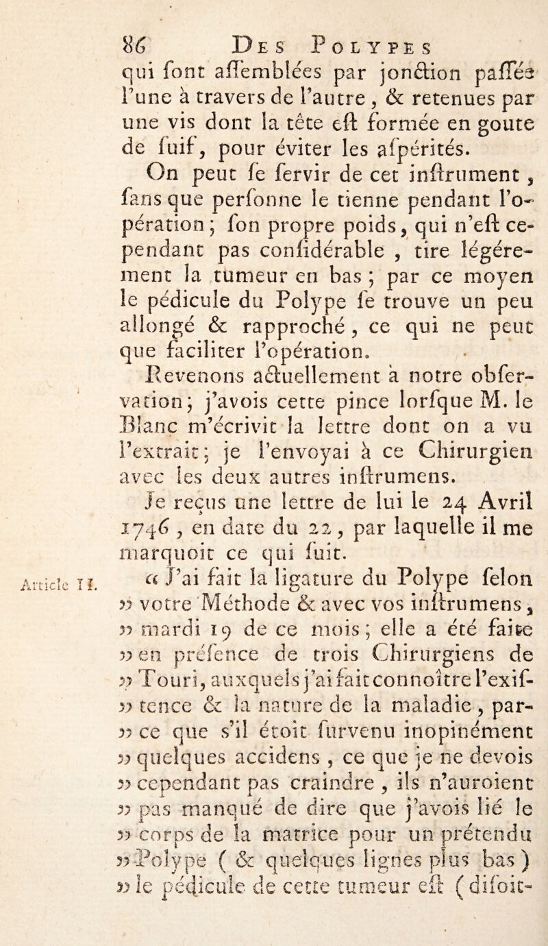 qui font afîembîées par jonction p a fies l’une à travers de l’autre , & retenues par une vis dont ia tête eft formée en goûte de luif, pour éviter les aïpérités. On peut fe fervir de cet infiniment, fans que perfonne le tienne pendant l’o¬ pération ; fon propre poids, qui n’efl: ce¬ pendant pas confidérable , tire légère¬ ment la tumeur en bas ; par ce moyen le pédicule du Polype fe trouve un peu allongé & rapproché , ce qui ne peut que faciliter l’opération. Revenons actuellement a notre obfer- vation ; j’avois cette pince lorfque M. le Blanc m’écrivit la lettre dont on a vu l’extrait ; je l’envoyai à ce Chirurgien avec les deux autres inftrumens. je reçus une lettre de lui le 24 Avril 1746 , en date du 22, par laquelle il me marquoit ce qui fuit. a J’ai fait la ligature du Polype félon 55 votre Méthode & avec vos infini mens, }■> mardi 19 de ce mois ; elle a été faite v en présence de trois Chirurgiens de j? Touri, auxquels j’ai fait connoître l’exif- 55 tence & la nature de la maladie , par- 5? ce que s’il étoît 111 rvenu inopinément 55 quelques accidens , ce que je ne devois îi cependant pas craindre , ils n’auroienc 55 pas manqué de dire que j’avois lié le r) corps de la matrice pour un prétendu 55 Polype ( & quelques lignes plus bas) 5j le pédicule de cette tumeur efi ( difoic-