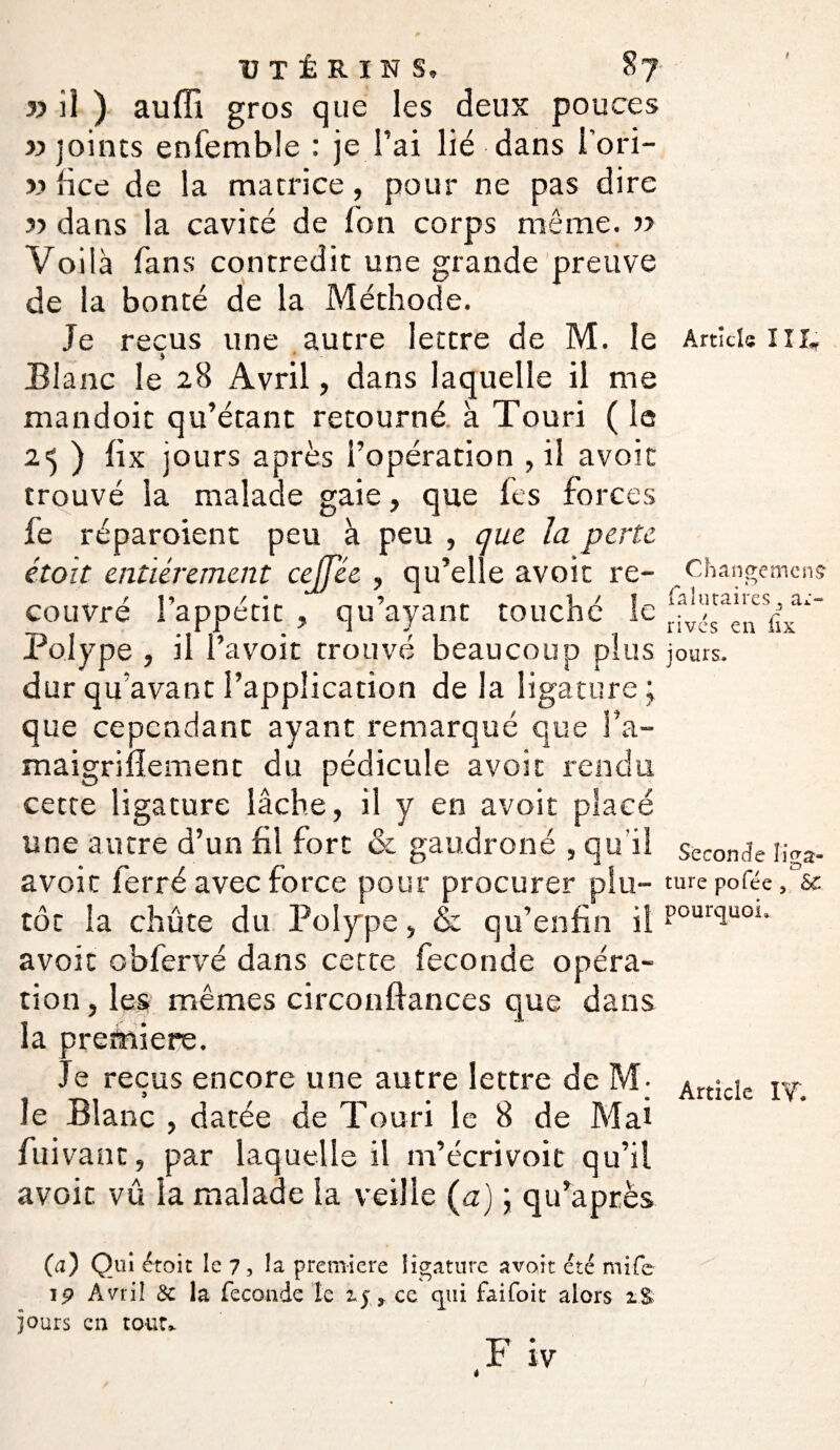 UTÉRINS, 87- « il ) auffi gros que les deux pouces «joints enfemble : je l’ai lié dans 1 ori- « lice de la matrice, pour ne pas dire « dans la cavité de Ton corps même. « Voilà fans contredit une grande preuve de la bonté de la Méthode. Je reçus une autre lettre de M. le Article lu, s Blanc le 28 Avril, dans laquelle il me mandoit qu’étant retourné à Touri ( le 2.=j ) fix jours après l’opération , il avoir trouvé la malade gaie, que fes forces fe réparoient peu à peu , que la perte étoit entièrement cejfée , qu’elle avoit re- ^ ta couvré l’appétit , qu’ayant touché le fix* Polype , il l’avoit trouvé beaucoup plus jours, dur qu avant l’application de la ligature; que cependant ayant remarqué que l’a- maigrilîement du pédicule avoit rendu cette ligature lâche, il y en avoit placé une autre d’un fil fort & gaudroné , qu'il seconde ii>a- avoit ferré avec force pour procurer plu- turc pofée f sc tôt la chute du Polype , & qu’enfin il PourclUG1- avoit obfervé dans cette fécondé opéra¬ tion , les mêmes circonftances que dans la première. Je reçus encore une autre lettre de M- Article iy le Blanc , datée de Touri le 8 de Mai fui vaut, par laquelle il m’écrivoit qu’il avoit vû la malade la veille Ça) ; qu’après (a) Qui étoit le 7, la première ligature avoir été mife 19 Avril ôc la fécondé le ij, ce qui faifoit alors jours en tout»