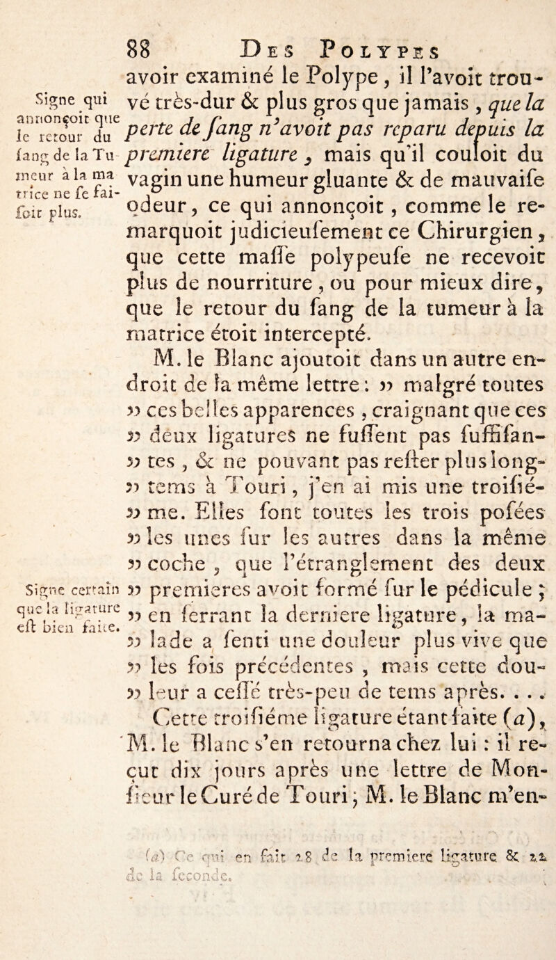 Signe qui annonçoit que le retour du fane; de la Tu ineur à la ma trîce ne fe fai* foie plus. Signe certain que la ligature eft bien faite. 88 Des Polypes avoir examiné le Polype, il l’avoit trou¬ vé très-dur & plus gros que jamais, que la perte defatig ri’avoit pas reparu depuis la première ligature , mais qu'il couloir du vagin une humeur gluante & de mauvaife odeur, ce qui annonçoit, comme le re- marquoic judicieulementce Chirurgien, que cette malle polypeule ne recevoir plus de nourriture , ou pour mieux dire, que le retour du fan g de la tumeur à la matrice étoit intercepté. M. le Blanc ajoutoit dans un autre en¬ droit de la même lettre : » malgré toutes 33 ces belles apparences, craignant que ces v deux ligatures ne fufient pas fuffifan- » tes , «St ne pouvant pas relier plus long- 33 tems à Touri, j'en ai mis une troifsé- 33 me. Elles font toutes les trois pofées 33 les unes fur les autres dans la même 33 coche , oue l’étranglement des deux J ï o 33 premières avoir formé fur le pédicule ; 33 en {errant Sa derniere ligature, la ma- 33 Jade a fenti une douleur plus vive que 33 les fois précédentes , mais cette dou- 33 leur a celle très-peu de tems après. . .. Cette troifiéme ligature étant faite (a), M. le Blanc s’en retourna chez lui : il re¬ çut dix jours après une lettre de Mou- fleur leCuré de Totiri, M. le Blanc m’en- iû) Ce qui. en fait î A- Sa fp-nn.dp (i A W il A. V* C' i. £ VA s. 8 de la première ligature Sc %x