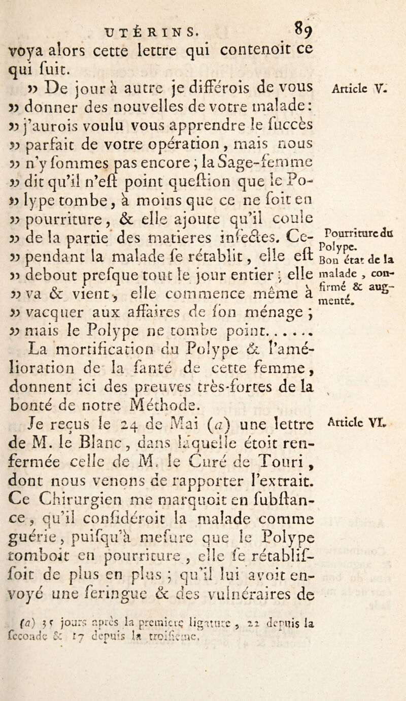 Pourrîmrc du Polype, UTÉRINS, % voya alors cette lettre qui contenoit ce qui fuit. î> donner des nouvelles de votre malade: » j’aurois voulu vous apprendre le fuccès >5 parfait de votre opération , mais nous 55 n’y fommes pas encore, la Sage-Femme v dit qu’il n’eft point queftion que le Po- )> lype tombe, a moins que ce ne foit en 55 pourriture, & elle ajoute qu’il coule 55 de la partie des matières infectes. Ce- 55 pendant la malade fe rétablit, elle eft Bon état delà r> debout prefque tout le jour entier ; elle malade, con- vient, elle commence meme a_ # 51 vacquer aux affaires de ion ménage; 55 mais le Polype ne tombe point. La mortification du Polype &. l’amé¬ lioration de la fan té de cette femme, donnent ici des preuves très-fortes de la bonté de notre Méthode. Je reçus le 24 de Mai (a) une lettre de M. le Blanc, dans laquelle étoit ren¬ fermée celle de M, le Curé de Touri, dont nous venons de rapporter l’extrait. Ce Chirurgien me tnarquoit en fubfian¬ ce , qu’il confidéroit la malade comme guérie, puifqu’à mefure que le Polype tomboit en pourriture , elle fe rétablif- foic de plus en plus ; qu'il lui avoir en¬ voyé une feringue & des vulnéraires de fcc ou de &: 17 depuis la troifieme.