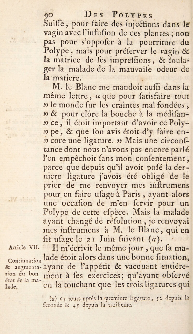 Continuation & augmenta¬ tion du bon état de îa ma- lacle. 90 Des Polypes Suifte, pour faire des injections dans le vagin avec l’infufion de ces plantes ; non pas pour s’oppofer à la pourriture du Polype, mais pour prélerver le vagin & la matrice de (es impreftions, & l'oula- ger la malade de la mauvaife odeur de la matière. M. le Blanc me mandoit auffi dans la même lettre, a que pour fatisfaire tout yy le monde fur les craintes ma! fondées, yy & pour clore la bouche à la médifan- yy ce , il étoit important d’avoir ce Poly- yy pe, & que fon avis étoit d’y faire en- yy core une ligature, yy Mais une circonf- tance dont nous n’avons pas encore parlé l’en empêchoit fans mon confentement, parce que depuis qu’il avoit pofé la der¬ nière ligature j’avois été obligé de le prier de me renvoyer mes inftrumens pour en faire ufage à Paris, ayant alors une occafton de m’en fervir pour un Polype de cette efpèce. Mais la malade ayant changé de réfolution , je renvoyai mes inftrumens à M. le Blanc, qui en fit ufage le 21 Juin fuivant (a). Il m’écrivit le même jour , que fa ma¬ lade étoit alors dans une bonne lituation* ayant de l’appétit & vacquant entière¬ ment à fes exercices; qu’ayant obfervé en la touchant que les trois ligatures qui (a) 63 jours après la première ligature > Sz depuis, la féconde &i 45 depuis la troifieme.
