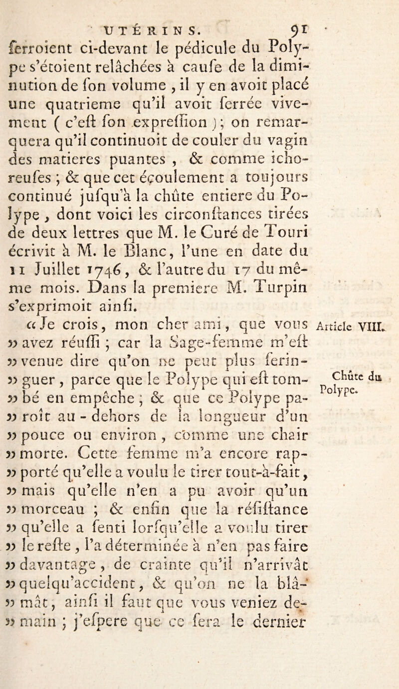 ferroient ci-devant le pédicule du Poly¬ pe s’étoient relâchées à caufe de la dimi¬ nution de fon volume , il y en avoir placé une quatrième qu’il avoir ferrée vive¬ ment ( c’eft fon expreffion j ; on remar¬ quera qu’il continuoit de couler du vagin des matières puantes , & comme icho- reufes ; & que cet écoulement a toujours continué jufqu’à la chûte entière du Po¬ lype i dont voici les circonfiances tirées de deux lettres que M. le Curé de Tou ri écrivit à M. le Blanc, l’une en date du 11 Juillet 1746, & l’autre du 17 du mê¬ me mois. Dans la première M. Turpin s’exprimoit ainfi. a Je crois, mon cher ami, que vous « avez réuffi ; car la Sage-femme m’eft «venue dire qu’on ne peut plus lerin- « guer , parce que le Polype qui eft tom- « bé en empêche ; & que ce Polype pa- « roit au - dehors de la longueur d’un kJ «pouce ou environ, comme une chair « morte. Cette femme m’a encore rap- « porté qu’elle a voulu le tirer tout-à-fait, « mais qu’elle n’en a pu avoir qu’un « morceau ; & enfin que la réfifiance « qu’elle a fenti lorfqu’eüe a voulu tirer « le refte , l’a déterminée à n’en pas faire « davantage , de crainte qu’il n’arrivât « quelqu’accident, & qu’on ne la blâ- « mât, ainfi il faut que vous veniez de- « main ; j’efpere que ce fera le dernier > * - Article VIIL Chute du Polype.