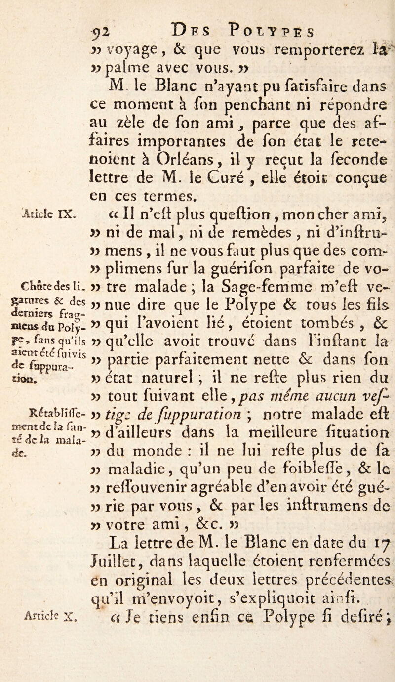 CfiStecles li. gâtâtes 6c des derniers frao-- Bieûs du Poly¬ pe» fans qu’ils s sent été fui vis de ftippura- don* Rétabli dé¬ ment de la fan- té de la mala¬ de. Article X. 52 Des Poiypes y> voyage, & que vous remporterez la «palme avec vous. » M. le Blanc n’ayant pu fatisfaire dans ce moment à fon penchant ni répondre au zèle de Ton ami, parce que des af¬ faires importantes de fon état le rece- noient à Orléans, il y reçut la fécondé lettre de M. le Curé , elle étoit conçue en ces termes. » ni de mal, ni de remèdes , ni d’inftra- « mens , il ne vous faut plus que des com- » plimens fur la guérifon parfaite de vo- « tre malade ; la Sage-femme m’eft ve- v nue dire que le Polype & tous les fils » qui l’avoienc lié, étoient tombés , & » qu’elle avoit trouvé dans linflant la « partie parfaitement nette & dans fon « état naturel il ne refte plus rien du « tout fuivant elle ,pas meme aucun vef~ « tige de fuppuration ; notre malade eft » d’ailleurs dans la meilleure fituation « du monde : il ne lui refie plus de fa « maladie, qu’un peu de foibleffe, & le » refTouvenir agréable d’en avoir été gué» « rie par vous , 6c par les inftrumens de » votre ami, &c. « La lettre de M. le Blanc en date du 17 Juillet, dans laquelle étoient renfermées en original les deux lettres précédentes qu’il m’envoyoit, s’expliquoic ainfi. «Je tiens enfin cà Polype fi déliréj