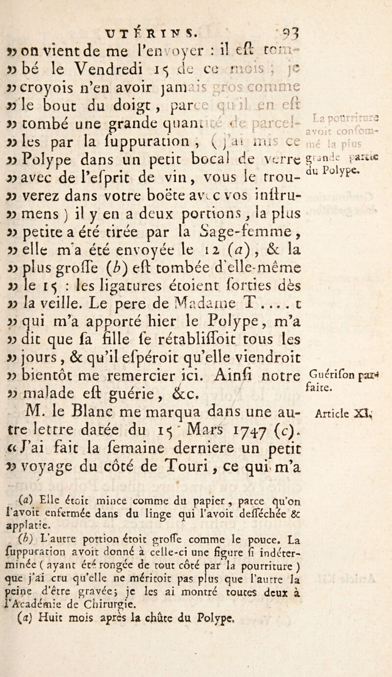 ») on vient de me l’envoyer : il eft tom- « bé le Vendredi i « de ce mots ; je « croyois n’en avoir jam vis gros corame » le bout du doigt, parce qui), en eft « tombé une grande quant ce parce!- « les par la fuppuration , ( j’a*. mis ce «Polype dans un petit bocal de verre «avec de l’efprit de vin, vous le trou- « verez dans votre boëte avic vos inftru- « mens ) il y en a deux portions, la plus «petite a été tirée par la Sage-femme, «elle ma été envoyée le iz (a) , & la » plus grofTe (b) eft tombée d’elle-même «le 15 : les ligatures étoient (orties dès « Ja veille. Le pere de Madame T .... c « qui m’a apporté hier le Polype, m’a « dit que fa fille le rétabliffoit tous les « jours, & qu’il efpéroit qu’elle viendroit « bientôt me remercier ici. Ainft notre «malade eft guérie, &c. tre lettre datée du iy Mars 1747 (c). «J’ai fait la femaine derniere un petit « voyage du côté de Touri, ce qui- m’a (a) Elle étoit mince comme du papier , parce qu’on l’avoit enfermée dans du linge qui l’avoit defféchée 8c applatie. (b) L’autre portion étoit grofTe comme le pouce, La fuppuration avoir donné à celle-ci une figure fi indéter* minée ( ayant été rongée de tout côté par la pourriture ) que j’ai cru qu’elle ne méritoit pas plus que l’autre Ja peine d’être gravée ; je les ai montré toutes deux à f Académie de Chirurgie. (a) Huit mois après la chute du Polype, LapotiJ ittncô a voit consom¬ mé la p?'os grande parcâc du Polype. Guérifon par*» faite.