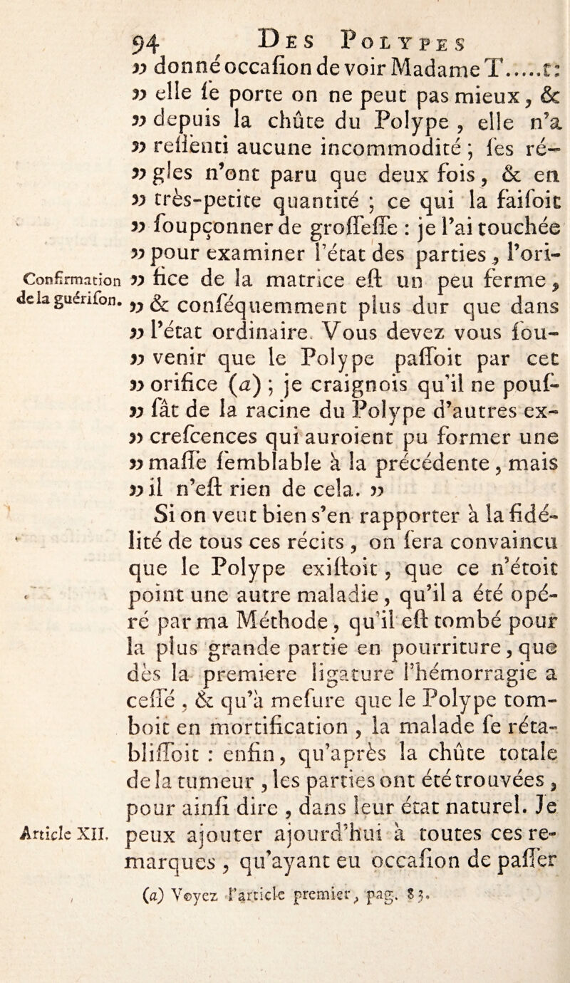 « donné occafion de voir Madame T t: « elle lé porte on ne peut pas mieux, & yy depuis la chûte du Polype , elle n’a jy reliènti aucune incommodité ; lés ré— y> gles n’ont paru que deux fois, & en yy très-petite quantité ; ce qui la fai foie yy foupçonner de grofleffe : je l’ai touchée yy pour examiner l’état des parties, l’ori- Confîrmation « fice de la matrice eft un peu ferme, delaguénfon. w & conféquemment plus dur que dans «l’état ordinaire. Vous devez vous fou- yy venir que le Polype paffoit par cet yy orifice (a) ; je craignois qu'il ne poul- yy fât de la racine du Polype d’autres ex- yy crefcences qui auroient pu former une yy malle femblable à la précédente , mais «il n’eft rien de cela. « Si on veut bien s’en rapporter a la fidé- ' lité de tous ces récits , on fera convaincu que le Polype exilioit, que ce n’étoit point une autre maladie, qu’il a été opé¬ ré par ma Méthode, qu'il eft tombé pour la plus grande partie en pourriture, que dès la première ligature l’hémorragie a celle , & qu’à mefure que le Polype tom- boit en mortification , la malade fe réta- bliffoit : enfin, qu’a près la chûte totale delà tumeur , les parties ont été trouvées , pour ainfi dire , dans leur état naturel. Je Article xii. peux ajouter ajourd’hui à toutes ces re¬ marques , qu’ayant eu occafion de palfer , (a) Voyez l’article premier/pag, S j.
