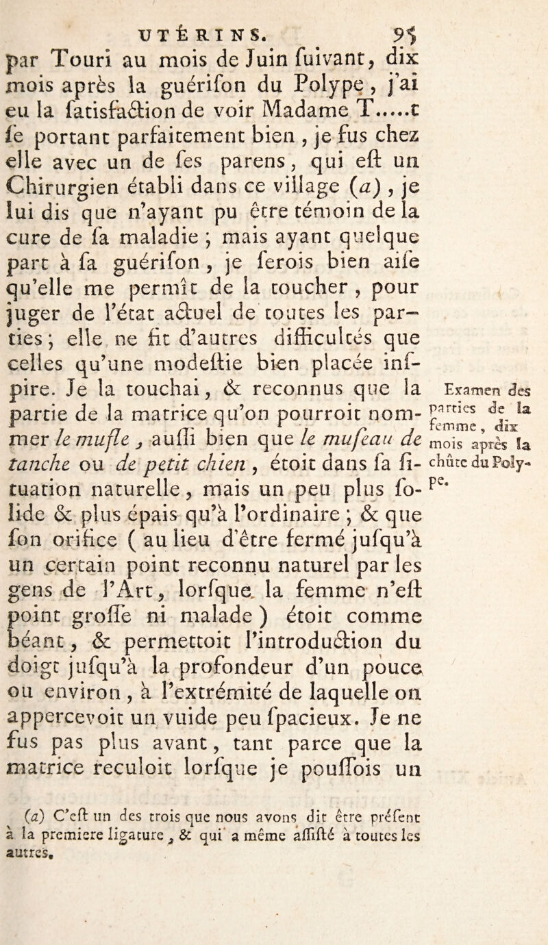 par Touri au mois de Juin fuivant, dix mois après la guérifon du Polype, j’ai eu la fatisfaétion de voir Madame T.c fe portant oarfaitement bien , je fus chez elle avec un de fes parens, qui eft un Chirurgien établi dans ce village (a) , e lui dis que n’ayant pu être témoin de la cure de fa maladie ; mais ayant quelque part à fa guérifon , je ferois bien aile qu’elle me permît de la toucher , pour juger de l’état aêtuel de toutes les par¬ ties ; elle ne fit d’autres difficultés que celles qu’une modeflie bien placée inf- pire. Je la touchai, & reconnus que la partie de la matrice qu’on pourroit nom¬ mer le mufle } auffi bien que le mufeau de tanche ou de petit chien , étoit dans fa fi- tuation naturelle, mais un peu plus fo- îide & plus épais qu’à l’ordinaire ; & que fon orifice ( au lieu d’être fermé jufqu’à un certain point reconnu naturel par les gens de l’Art, lorfque. la femme n’eft point groffe ni malade ) étoit comme béant, & permettoit l’introduélion du doigt jufqu’à la profondeur d’un pouce ou environ , à l’extrémité de laquelle on appercevoit un vuide peu fpacieux. Je ne fus pas plus avant, tant parce que la matrice reculoit lorfque je poulfois un (à) C’efi un des trois que nous avons dit être préfenc à îa première ligature 3 & qui a même affilié à toutes les autres. Examen des parties de la femme , dix mois apres la chiite du Poly¬ pe