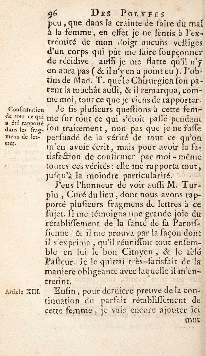 peu , que dans la crainte de faire du mal à la femme, en effet je ne fentis à l’ex¬ trémité de mon doigt aucuns veftiges d’un corps qui pût me faire foupçonner de récidive aulli je me flatte qu’il n’y en aura pas ( & il n’y en a point eu ). J’ob¬ tins de Mad. T. que le Chirurgien l'on pa¬ rent ia touchât aulli, & il remarqua, com¬ me moi, tout ce que je viens de rapporter. Confirmation Je fis plufieurs queftions à cette fem- ae font «qui me |'ur CouC ce qUj s’étoit paflé pendant dans les iras;- Ion traitement, non pas que je ne tulle mens de let- perluadé de la vérité de tout ce qu’on WCj‘ m'en avoit écrit, mais pour avoir la fa- tisfaffion de confirmer par moi - même toutes ces vérités : elle me rapporta tout, julqu’à la moindre particularité. J’eus l’honneur de voir auffi M. Tur- pin , Curé du lieu , dont nous avons rap¬ porté plufieurs fragmens de lettres à ce lu jet. Il me témoigna une grande joie du rétabliffement de la fan té de fa Paroi f- fienne, & il me prouva par la façon dont il s’exprima , qu’il réunifient tout enfem- ble en lui le bon Citoyen , & le zélé Pafteur. Je le quittai très-fatisfait de la maniéré obligeante avec laquelle il m’en¬ tretint. Ardcîe xiii. Enfin, pour derniere preuve de la con¬ tinuation du parfait rétabliffement de cette femme, je vais encore ajouter ici mot