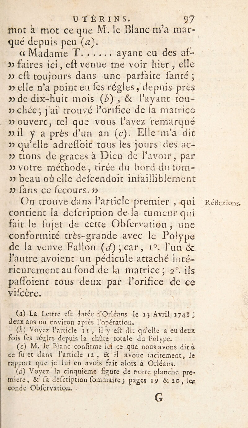mot a mot ce que M. le Blanc m’a mar¬ qué depuis peu (a). u Madame T. ..... ayant eu des al- 33 faires ici, eft venue me voir hier, elle 33 eft toujours dans une parfaite fan té ; 33 elle n’a point eu lès régies, depuis près yy de dix-huit mois (b) , & l’ayant tou- 33 chée ; j ai trouvé l’orifice de la matrice 33 ouvert, tel que vous l’avez remarqué 33 il y a près d’un an (c). Elle m’a dit 33 qu’elle adreftoit tous les jours des ac- 33 tions de grâces à Dieu de l’avoir, par u votre méthode , tirée du bord du tom- 53 beau ou elle defcendoit infailliblement 33 fans ce fecours. 53 On trouve dans l’article premier , qui Réflexions, contient la deicription de la tumeur qui fait le lu jet de cette Obfenation, une conformité très-grande avec le Polype de la veuve Fai!on (d) ; car , i°. l'un & l’autre avoient un pédicule attaché inté¬ rieurement au fond de la matrice; 2°. ils paflbienc tous deux par l’orifice de ce vifcère. (a) La Lettre eft datée d’Orléans îe 13 Avril 1748 ? deux ans ou environ après l’opération. (b) Voyez l’article ri , il y eft dit qu’elle a eu deux fois fes régies depuis la chute totale du Polype. (c) M. le Blanc confirme ici ce que nous avons dit à ce fuiet dans Particle iz , & il avoue tacitement, le rapport que je lui en avois fait alors à Orléans. (d) Voyez la cinquième figure de notre planche pre¬ mière, & fa defeription fommairej pages 19 & 20 ^ coude Obfervatioa, G