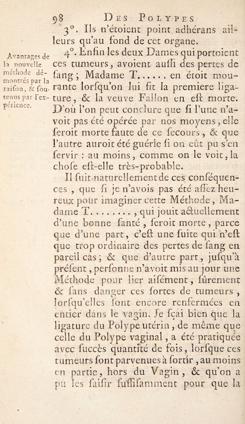 Avantages de 1 (7 la nouvelle méthode dé¬ montrés par la. rai fou, & fou tenus par l’ex¬ périence. 98 Des Polypes 30. Ils trétoienc point adhérans ail¬ leurs qu’au fond de cet organe. 40. Enfin les deux Dames quiportoient ces tumeurs, avoient aulli des pertes de (ang ; Madame T.en étoit mou¬ rante lorfqu’on lui fit la première liga¬ ture , & la veuve Fai!on en eft morte. D où l’on peut conclure que fi l’une n’a- voit pas été opérée par nos moyens,elle feroit morte faute de ce fecours, & que l’autre auroit été guérie fi on eût pu s’en fervir : au moins, comme on le voit,la chofe eft-elîe très-probable. Il fuit-naturellementde ces conféquen- ces , que fi je n’avois pas été allez heu¬ reux pour imaginer cette Méthode, Ma¬ dame T. , qui jouit actuellement d’une bonne fauté , feroit morte , parce que d’une part, c’eft une fuite qui.n’eft que trop ordinaire des pertes de iang en pareil cas ; & que d’autre part, jufqu’k préfent, perfonne n’avoit mis au jour une Méthode pour lier aifément, iûrement ôc fans danger ces fortes de tumeurs , lorfqu’elles loue encore renfermées en entier dans le vagin. Je fçai bien que la ligature du Polype utérin, de même que celle du Polype vaginal , a été pratiquée avec fticcès quantité de fois, lorfque ces tumeurs font parvenues à fortir , au moins en partie, hors du Vagin , & qu’on a pu les faifir fuffifaniment pour que la
