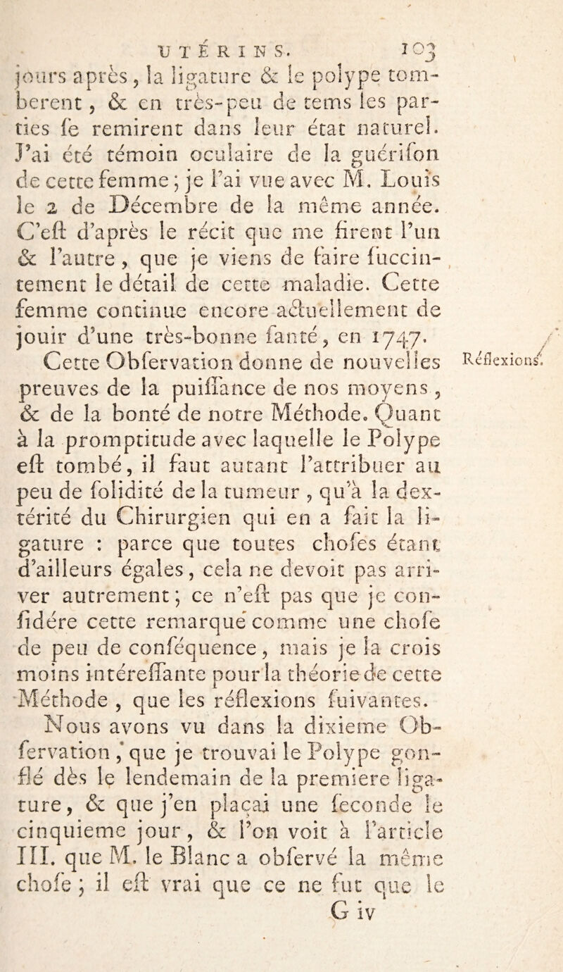 jours apres, la ligature & le polype tom¬ bèrent , & en très-peu de te ms les par¬ ties fe remirent dans leur état naturel. J’ai été témoin oculaire de la guérifon de cette femme ; je fai vue avec M. Louis îe 2 de Décembre de la même année. C’eft d’après le récit que me firent l’un & l’autre , que je viens de faire fiiccin- tement le détail de cette maladie. Cette femme continue encore actuellement de jouir d’une très-bonne faute, en 1747. Cette Obfervation donne de nouvelles Réflexions, preuves de la puifîance de nos moyens, & de la bonté de notre Méthode. Quant à la promptitude avec laquelle le Polype eft tombé, il faut autant l’attribuer au peu de folidité de la tumeur , qu’à la dex¬ térité du Chirurgien qui en a fait la li¬ gature : parce que toutes chofes étant d’ailleurs égales, cela ne devoir pas arri¬ ver autrement; ce n’eft pas que je con- iidére cette remarqué comme une choie de peu de conféquence, mais je la crois moins intéreffante pour la théorie de cette Méthode , que les réflexions fuivantes. Nous avons vu dans la dixième Ob¬ fervation ,’que je trouvai le Polype gon¬ flé dès le lendemain de la première liga¬ ture, & que j’en plaçai une fécondé le cinquième jour, (Se l’on voit à l’article III. que M. le Blanc a obfervé la même choie ; il eft vrai que ce ne fut que le