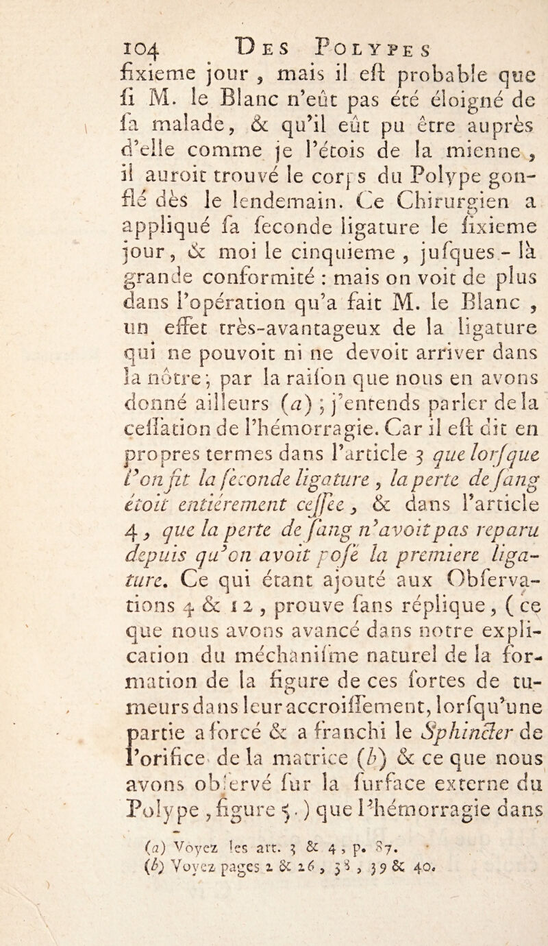 fxxieme jour , mais il eft probable que fi M. le Blanc n’eût pas été éloigné de la malade, 6c qu’il eût pu être auprès d’elle comme je l’étois de la mienne , il auroic trouvé le coq s du Polype gon¬ fle dès le lendemain. Ce Chirurgien a appliqué fa fécondé ligature le fixieme jour, & moi le cinquième , jufques - là grande conformité : mais on voit de plus dans l’opération qu’a fait M. le Blanc , un effet très-avantageux de la ligature qui ne pouvoit ni ne devoir arriver dans îa nôtre \ par la radon que nous en avons donné ailleurs (a) ; j’entends parler delà celïàtiûn de l’hémorragie. Car il eft dit en propres termes dans l’article 5 quelorfque l’on fit la fécondé ligature , la perte de fan g étoit entièrement cejfee, & dans l’article 4, que la perte de fan g n’avait pas reparu depuis qu’on avait poje la première liga¬ ture. Ce qui étant ajouté aux Ob fer va¬ rions 4 & 12, prouve fans réplique, ( ce que nous avons avancé dans notre expli¬ cation du méchànifme naturel de la for¬ mation de la figure de ces fortes de tu¬ meurs dans leuraccroiflement, lorfqu’une partie a forcé & a franchi le Sphincter de l’orifice de la matrice (b) & ce que nous avons ob'ervé fur ia furface externe du Polype , figure ^. ) que l’hémorragie dans (a) Voyez îes art. 3 & 4 , p* 87. (&) Voyez pages 1 6c 16 5 3^ 3 S£ 40.