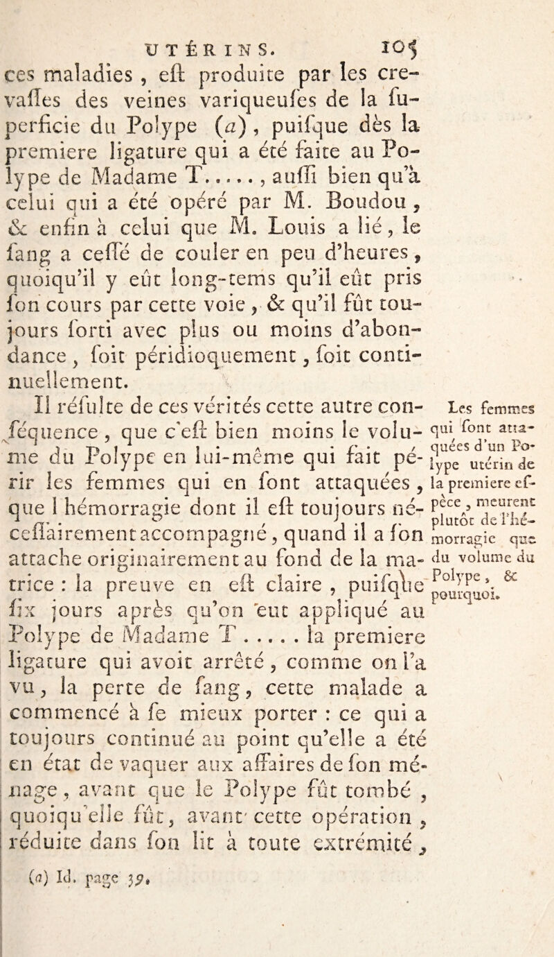 ces maladies , eft produite par les cre- valTes des veines variqueufes de la fu~ perficie du Polype (a) , puifque dès la première ligature qui a été faite au Po¬ lype de Madame T., aufîi bien qu’a celui qui a été opéré par M. Boudon , & enfin à celui que M. Louis a lié, le fan g a celle de couler en peu d’heures, quoiqu’il y eût long-terris qu’il eût pris fon cours par cette voie ,• & qu’il fût tou¬ jours lorti avec plus ou moins d’abon¬ dance , foit péridioquement, foit conti¬ nuellement. 11 réfuite de ces vérités cette autre con- Jequence , que c'eft bien moins le volu¬ me du Polype en lui-même qui fait pé¬ rir les femmes qui en font attaquées , que i hémorragie dont ii eft toujours né- ceflairement accompagné, quand il a fon attache originairement au fond de la ma¬ trice : la preuve en eft claire , puifqlie fix jours après qu’on eut appliqué au Polype de Madame T ..... la première ligature qui avoir arrêté, comme on l’a vu, la perte de fan g, cette malade a commencé à fe mieux porter : ce qui a toujours continué au point qu’elle a été en état de vaquer aux affaires de fon mé¬ nage , avant que le Polype fût tombé , quoiqu’elle fût, avant'cette opération , réduite dans fon lit à toute extrémité (a) IJ. page Les femmes qui font atta¬ quées d’un Po¬ lype utérin de la première es¬ pèce y meurent plutôt de l'hé¬ morragie que du volume du Polype y 8c