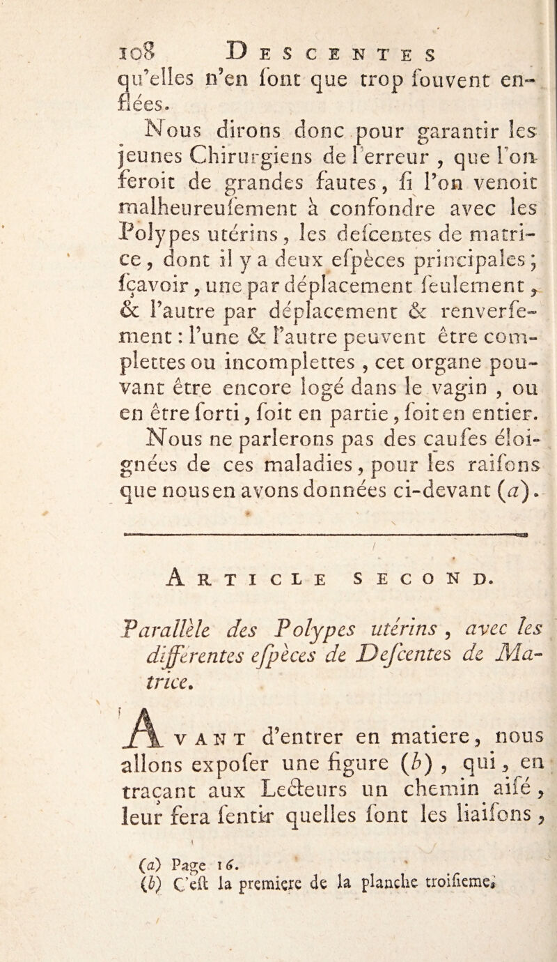 qu’elles n’en iont que trop fouvent en¬ flées. Nous dirons donc pour garantir les jeunes Chirurgiens de 1 erreur , que fort feroit de grandes fautes, fi l’on venoit maiheureulement à confondre avec les Polypes utérins, les dekentes de matri¬ ce , dont il y a deux efpèces principales ; fçavoir, une par déplacement feulement, & l’autre par déplacement & renverfe- ment : l’une & l’autre peuvent être com- plettes ou incomplettes , cet organe pou¬ vant être encore logé dans le vagin , ou en être forti, foit en partie, f oit en entier. Nous ne parlerons pas des caufes éloi¬ gnées de ces maladies, pour les raifons que nous en avons données ci-devant (a). Article second. Parallèle des Polypes utérins , avec les differentes efpèces de Defcentes de Ma¬ trice. A v a n t d’entrer en matière, nous allons expofer une figure {b) , qui, en traçant aux Ledeurs un chemin aifé , leur fera fentk* quelles font les liaifons, t , (a) Page 16. ' (i) C’çft la première de la planche troifieme*
