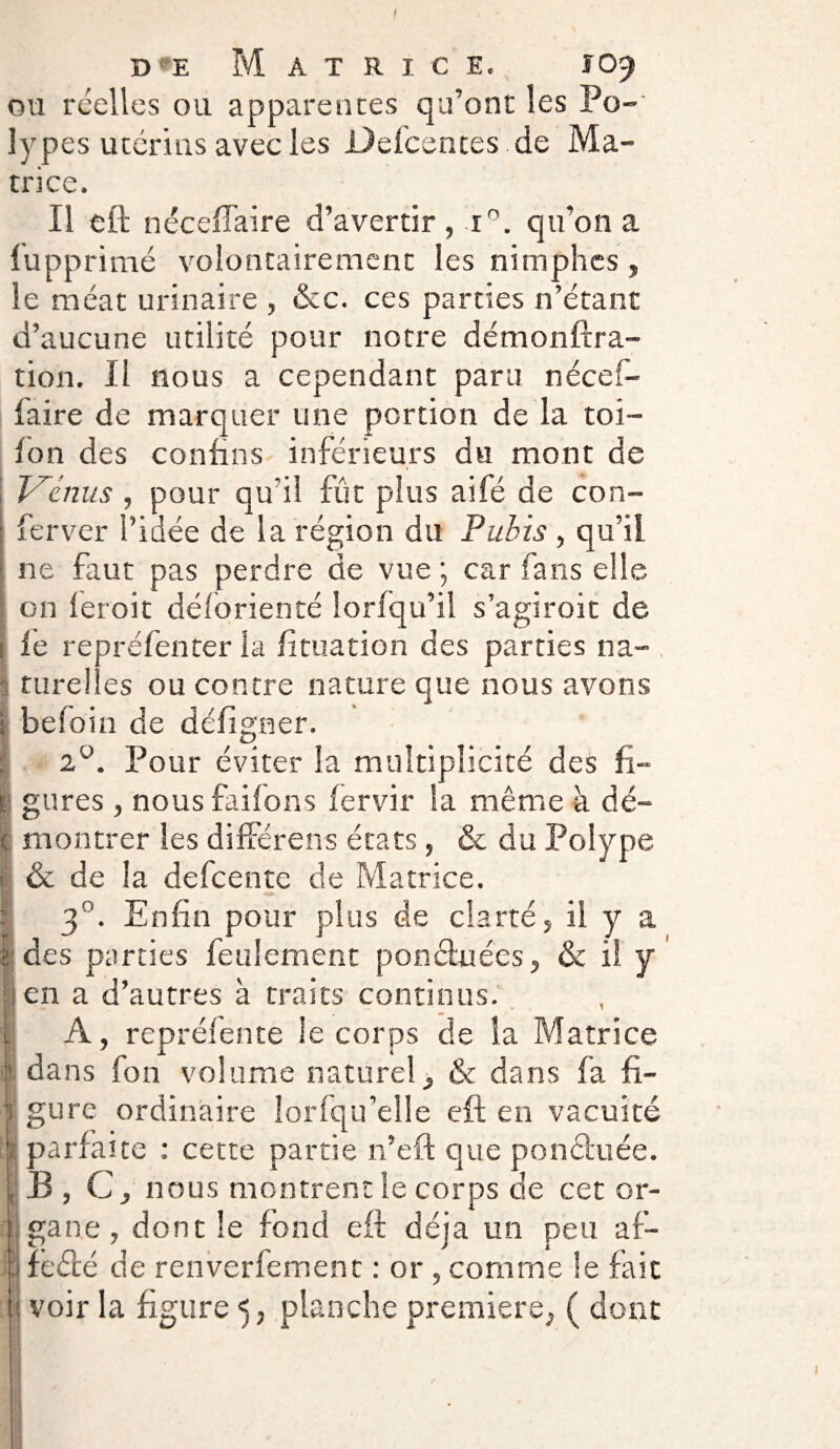 ou réelles ou apparences qu’ont les Po¬ lypes utérins avec les Descentes de Ma¬ trice. Il eft néceffaire d’avertir , i°. qu’on a. lupprimé volontairement les nimphes, le méat urinaire , &c. ces parties n’étant d’aucune utilité pour notre démonftra- tion. Il nous a cependant paru nécef- faire de marquer une portion de la toi- fon des contins inférieurs du mont de Venus , pour qu’il fût plus ailé de con- ferver l’idée de la région du Pubis , qu’il ne faut pas perdre de vue; car fans elle on fer oit déforienté loriqu’il s’agiroit de le repréfenter la lituation des parties na¬ turelles ou contre nature que nous avons befoin de déligner. 2°. Pour éviter la multiplicité des fi¬ gures , nous failons lervir la même à dé¬ montrer les différens états, & du Polype & de la defeente de Matrice. 3°. Enfin pour plus de clarté, il y a des parties feulement pon&nées, & il y en a d’autres à traits continus. A, repréfente le corps de la Matrice dans fon volume naturel, & dans fa fi- i gure ordinaire Iorfqu’elle eft en vacuité parfaite : cette partie n’eft que ponâuée. B, C, nous montrent le corps de cet or¬ gane , dont le fond eft déjà un peu af- fedé de renverfement : or , comme le fait voir la figure 5, planche première, ( dont ) !