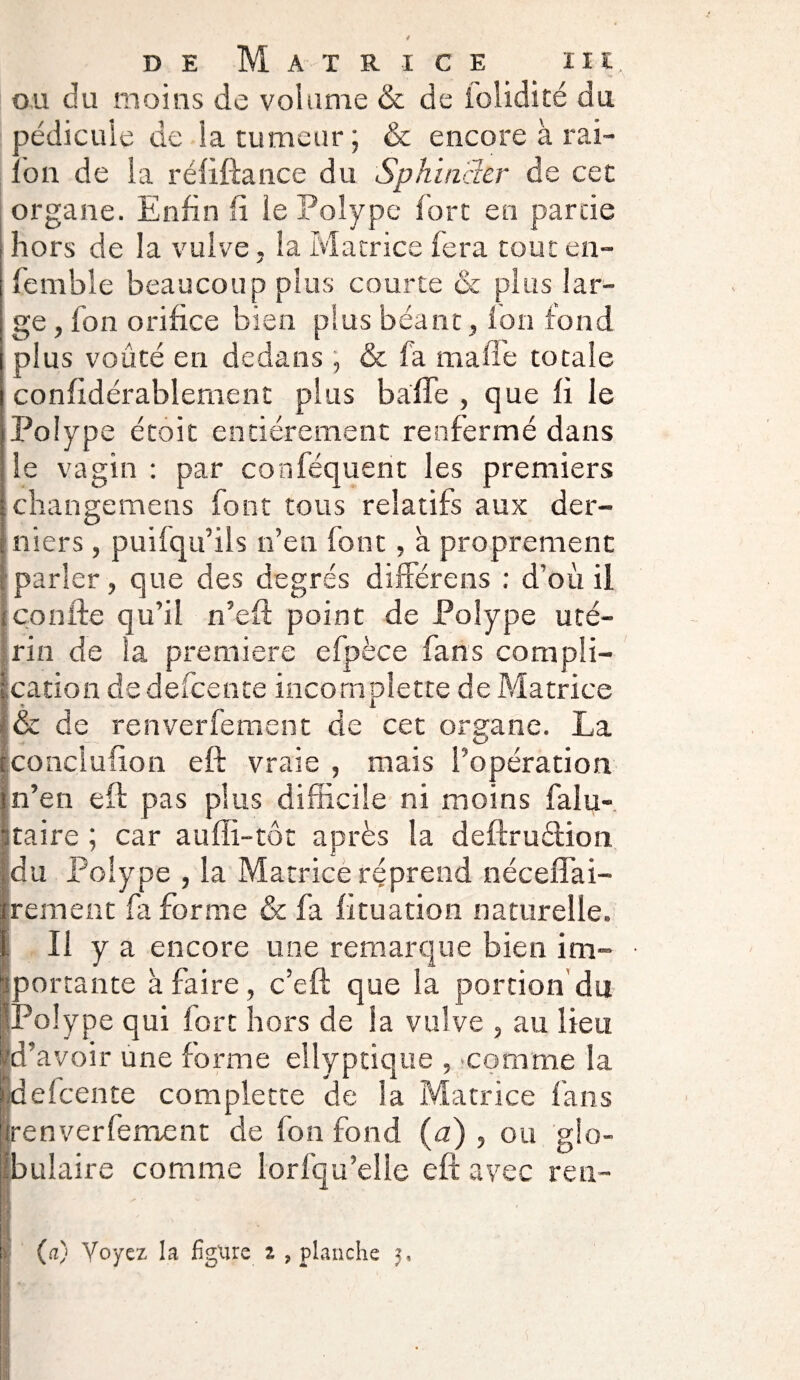 ou du moins de volume & de folidité du pédicule de la tumeur ; & encore à rai- ion de la réliftance du Sphincler de cet organe. Enfin li le Polype fort en partie hors de la vulve, la Matrice fera tout en- femble beaucoup plus courte & plus lar¬ ge , fou orifice bien plus béant, fon fond plus voûté en dedans , & fa malle totale confidérablement plus baffe , que fi le Polype étoit entièrement renfermé dans le vagin : par conféquent les premiers changemens font tous relatifs aux der¬ niers , puilqu’ils n’en {ont, à proprement parler, que des degrés différons : d’où il confie qu’il n’eft point de Polype uté¬ rin de la première efpèce fans compli¬ cation de deicente incomplette de Matrice & de renverfement de cet organe. La conciuiion eft vraie , mais l’opération n’en eft pas plus difficile ni moins falu- taire ; car auffi-tôt après la deftrudion du Polype , la Matrice rçprend néceffai- rement fa forme & fa fituation naturelle. II y encore une remarque bien im- • portante à faire, c’eft que la portion du [Polype qui fort hors de la vulve , au lieu d’avoir une forme eliyptiqiie , comme la defeente complette de la Matrice fans renverfement de fon fond (a) , ou glo¬ bulaire comme lorfqu’elle eft avec ren-