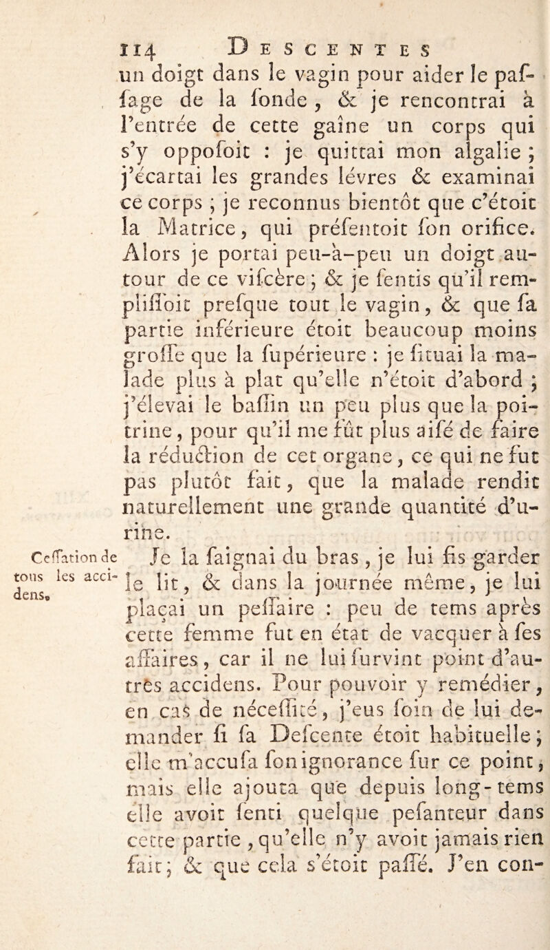 un doigt dans le vagin pour aider le paf- fage de la fonde , & je rencontrai à l’entrée de cette gaine un corps qui s’y oppofoit : je quittai mon algalie ; j’écartai les grandes lèvres & examinai ce corps ; je reconnus bientôt que c’étoic la Matrice, qui préfentoit ion orifice. Alors je portai peu-'a-peu un doigt au¬ tour de ce vifcère ; & je fends qu'il rem- plifioit prefque tout le vagin, & que fa partie inférieure étoit beaucoup moins greffe que la fupérieure : je fituai la ma¬ lade plus à plat qu’elle n’étoit d’abord j j’élevai Se baflin un peu plus que la poi¬ trine , pour qu’il me fût plus aifé de faire la réduction de cet organe, ce qui ne fut pas plutôt fait, que la malaae rendit naturellement une grande quantité d’u¬ rine. Céffation de tous les acci- dense Je la faignai du bras, je lui fis garder le lit, & dans la journée même, je lui plaçai un pefiàire : peu de tems après cette femme fut en état de vacquer à fies affaires, car il ne luifurvint point d’au¬ tres accidens. Pour pouvoir y remédier, en cas de néceflité, j’eus foin de lui de¬ mander fi fa Defcente étoit habituelle ; elle m’accufa fonignorance fur ce point, mais elle ajouta que depuis long-tems elle avoir fend quelque pefanteur dans cette partie , qu’elle n’y avoir jamais rien fait; & que cela s’étoit paffé. J’en con-