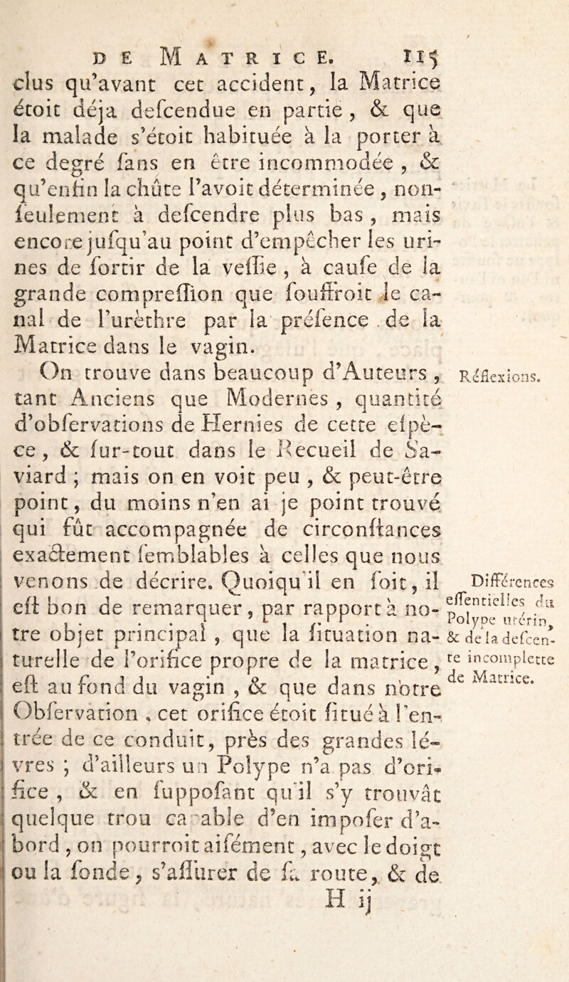 dus qu’avant cet accident, la Matrice étoit déjà defcendue en partie , & que la malade s’étoit habituée à la porter à ce degré fans en être incommodée , & qu’enfin la chute l’avoit déterminée , non- leulemenc à defcendre plus bas , mais encore jufqu’au point d’empêcher les uri¬ nes de fortir de la veffie, à caufe de la grande compreffion que fouffroit le ca¬ nal de l’urèthre par la préfence . de la Matrice dans le vagin. On trouve dans beaucoup d’Auteurs , tant Anciens que Modernes , quantité d’obfervations de Hernies de cette efpè- ce, & fur-tout dans le Pecueil de Sa.- viard ; mais on en voit peu , & peut-être point, du moins n’en ai je point trouvé qui fût accompagnée de circonftances exacte ment femblables à celles que nous venons de décrire. Quoiqu il en foit, il eft bon de remarquer, par rapporta no¬ tre objet principal , que la fituation na- : turelle de l’orifice propre de la matrice, eft au fond du vagin , & que dans notre Obfe rvation . cet orifice étoit fi tué k l'en¬ trée de ce conduit, près des grandes lé- > vres ; d’ailleurs un Polype n’a pas d’ori- j fi ce , & en fuppofant qu'il s’y trouvât quelque trou ca able d’en impofer d’a¬ bord , on pourroitaifément, avec le doigt ou la fonde j s’afliirer de fa route, & de H ij Réflexions. Différences effentieiles chi Polype urérin, & de la defeen- re incomplètes de Matrice.